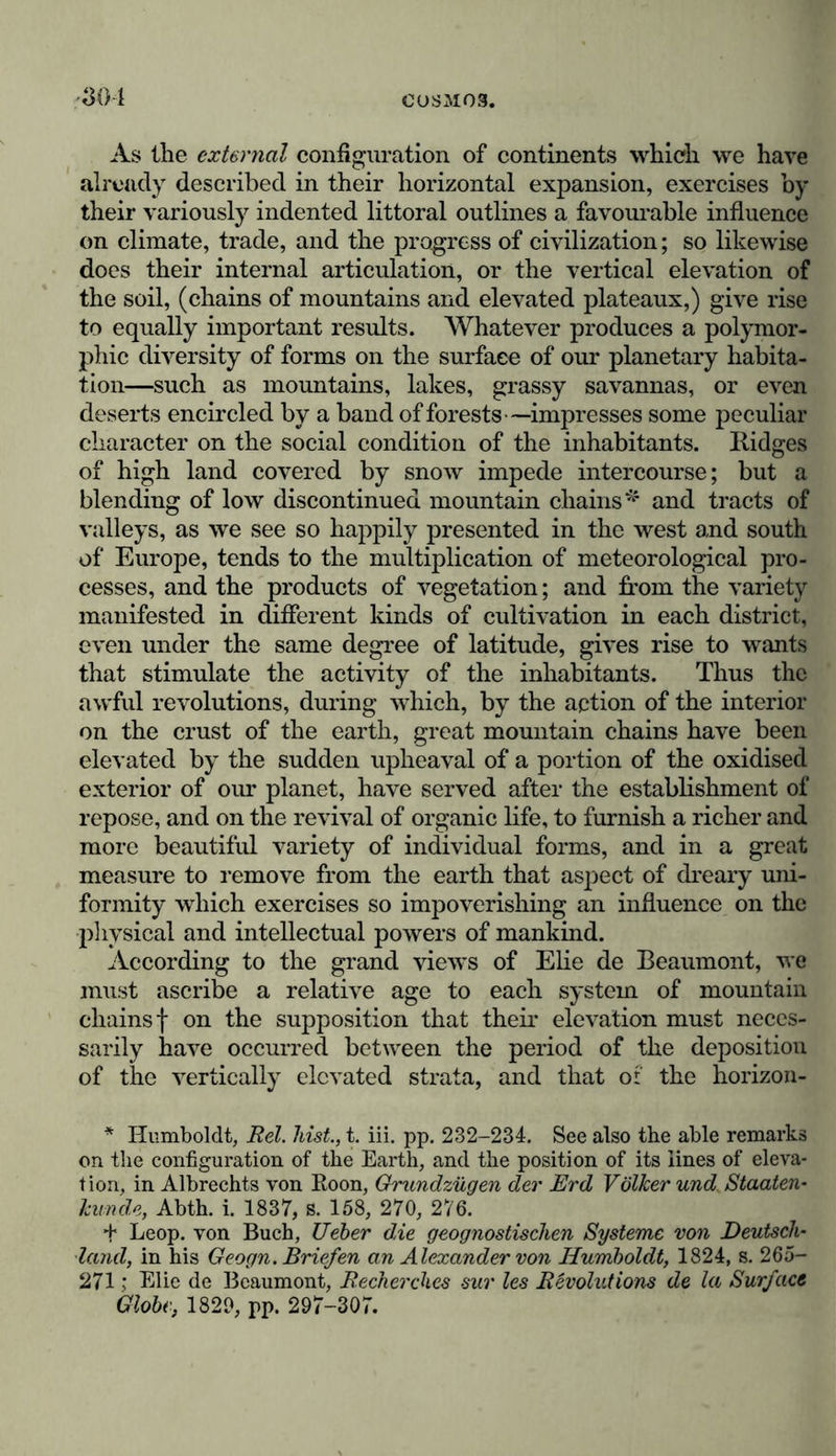 As the external configuration of continents which we have already described in their horizontal expansion, exercises by their variously indented littoral outlines a favourable influence on climate, trade, and the progress of civilization; so likewise does their internal articulation, or the vertical elevation of the soil, (chains of mountains and elevated plateaux,) give rise to equally important results. Whatever produces a polymor- phic diversity of forms on the surfaee of our planetary habita- tion—such as mountains, lakes, grassy savannas, or even deserts encircled by a band of forests—impresses some peculiar character on the social condition of the inhabitants. Ridges of high land covered by snow impede intercourse; but a blending of low discontinued mountain chains* and tracts of valleys, as we see so happily presented in the west and south of Europe, tends to the multiplication of meteorological pro- cesses, and the products of vegetation; and from the variety manifested in different kinds of cultivation in each district, even under the same degree of latitude, gives rise to wants that stimulate the activity of the inhabitants. Thus the awful revolutions, during which, by the action of the interior on the crust of the earth, great mountain chains have been elevated by the sudden upheaval of a portion of the oxidised exterior of our planet, have served after the establishment of repose, and on the revival of organic life, to furnish a richer and more beautiful variety of individual forms, and in a great measure to remove from the earth that aspect of dreary uni- formity which exercises so impoverishing an influence on the physical and intellectual powers of mankind. According to the grand views of Elie de Beaumont, we must ascribe a relative age to each system of mountain chainsf on the supposition that their elevation must neces- sarily have occurred between the period of the deposition of the vertically elevated strata, and that of the horizon- * Humboldt, Eel. hist., t. iii. pp. 232-234. See also the able remarks on the configuration of the Earth, and the position of its lines of eleva- tion, in Albrechts von Eoon, Grundzügen der Erd Völker und Staaten- künde, Abth. i. 1837, s. 158, 270, 276. + Leop. von Buch, Ueber die geognostischen Systeme von Deutsch- land, in his Geogn. Briefen an Alexander von Humboldt, 1824, s. 265- 271; Elie de Beaumont, Eecherches sur les Revolutions de la Surface Globe, 1829, pp. 297-307.