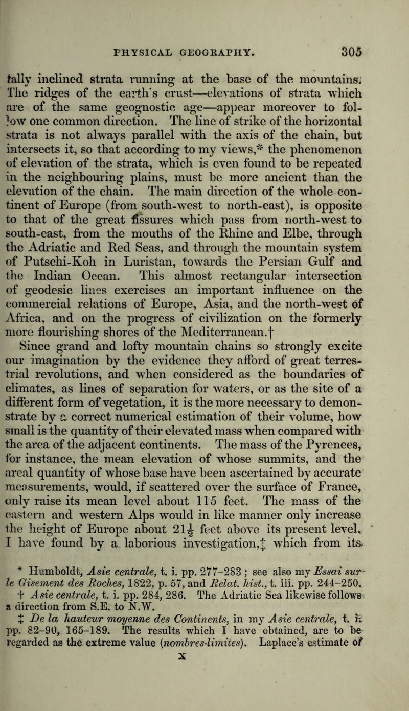 frilly inclined strata running at the base of the mountains. The ridges of the earth's crust—elevations of strata which are of the same geognostio age—appear moreover to fol- low one common direction. The line of strike of the horizontal strata is not always parallel with the axis of the chain, but intersects it, so that according to my views,* the phenomenon of elevation of the strata, which is even found to be repeated in the neighbouring plains, must be more ancient than the elevation of the chain. The main direction of the wThole con- tinent of Europe (from south-west to north-east), is opposite to that of the great fissures which pass from north-west to south-east, from the mouths of the Rhine and Elbe, through the Adriatic and Red Seas, and through the mountain system of Putschi-Koh in Luristan, towards the Persian Gulf and the Indian Ocean. This almost rectangular intersection of geodesic lines exercises an important influence on the commercial relations of Europe, Asia, and the north-west of Africa, and on the progress of civilization on the formerly more flourishing shores of the Mediterranean.! Since grand and lofty mountain chains so strongly excite our imagination by the evidence they afford of great terres- trial revolutions, and when considered as the boundaries of climates, as lines of separation for waters, or as the site of a different form of vegetation, it is the more necessary to demon- strate by a correct numerical estimation of their volume, how small is the quantity of their elevated mass when compared with the area of the adjacent continents. The mass of the Pyrenees, for instance, the mean elevation of whose summits, and the areal quantity of whose base have been ascertained by accurate measurements, would, if scattered over the surface of France, only raise its mean level about 115 feet. The mass of the eastern and western Alps would in like manner only increase the height of Europe about 21^ feet above its present level» I have found by a laborious investigation,J which from its. * Humboldt, A s ie centrale, t. i. pp. 277-283 ; see also my Essai sur- le Gisement des Roches, 1822, p. 57, and Relat. hist., t. iii. pp. 244-250» t A sie centrale, t. i. pp. 284, 286. The Adriatic Sea likewise follows a direction from S.E. to N.W. J De la hauteur moyenne des Continents, in my A sie centrale, t. iv. pp. 82-90, 165-189. The results which I have obtained, are to be regarded as the extreme value {nombres-limites). Laplace’s estimate of x