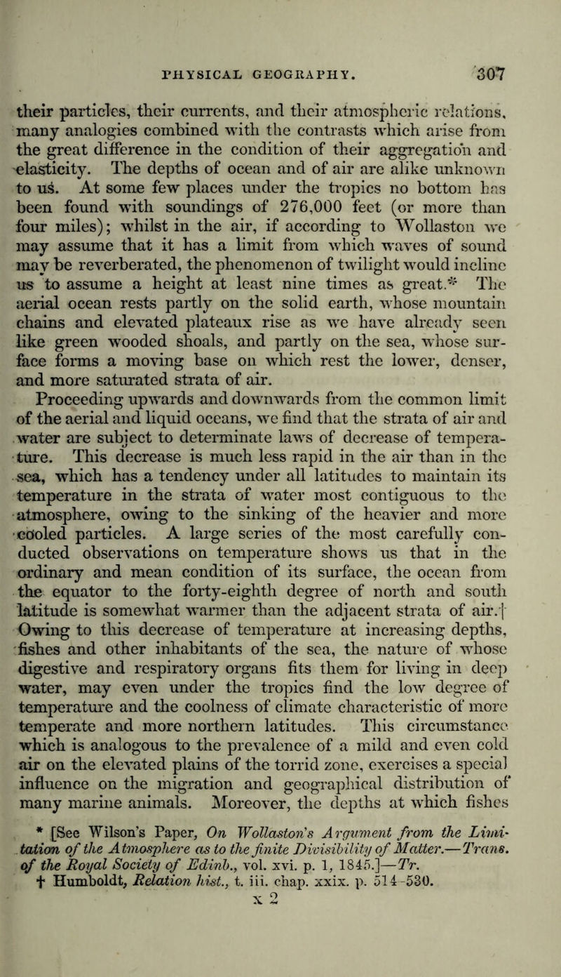 their particles, their currents, and their atmospheric relations, many analogies combined with the contrasts which arise from the great difference in the condition of their aggregation and elasticity. The depths of ocean and of air are alike unknown to xl&amp;. At some few places under the tropics no bottom has been found with soundings of 276,000 feet (or more than four miles); whilst in the air, if according to Wollaston we may assume that it has a limit from which waves of sound may be reverberated, the phenomenon of twilight would incline us to assume a height at least nine times as great.^ The aerial ocean rests partly on the solid earth, whose mountain chains and elevated plateaux rise as we have already seen like green wooded shoals, and partly on the sea, whose sur- face forms a moving base on which rest the lower, denser, and more saturated strata of air. Proceeding upwards and downwards from the common limit of the aerial and liquid oceans, we find that the strata of air and water are subject to determinate lawrs of decrease of tempera- ture. This decrease is much less rapid in the air than in the sea, which has a tendency under all latitudes to maintain its temperature in the strata of wrater most contiguous to the atmosphere, owing to the sinking of the heavier and more ■cooled particles. A large series of the most carefully con- ducted observations on temperature shows us that in the ordinary and mean condition of its surface, the ocean from the equator to the forty-eighth degree of north and south latitude is somewhat warmer than the adjacent strata of air.j Owing to this decrease of temperature at increasing depths, fishes and other inhabitants of the sea, the nature of whose digestive and respiratory organs fits them for living in deep water, may even under the tropics find the low degree of temperature and the coolness of climate characteristic of more temperate and more northern latitudes. This circumstance which is analogous to the prevalence of a mild and even cold air on the elevated plains of the torrid zone, exercises a special influence on the migration and geographical distribution of many marine animals. Moreover, the depths at wdiich fishes * [See Wilson’s Paper, On Wollaston's Argument from the Limi- tation of the Atmosphere as to the finite Divisibility of Matter.—Trans, of the Royal Society of Edinb., vol. xvi. p. 1, 1845.]—Tr. + Humboldt, Relation hist., t. iii. chap. xxix. p. 514 -530.