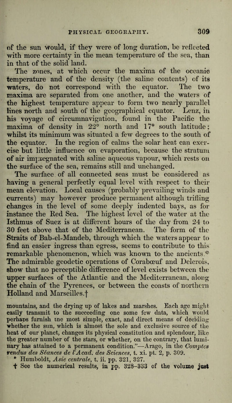 of the sun would, if they were of long duration, be reflected with more certainty in the mean temperature of the sea, than in that of the solid land. The zones, at which occur the maxima of the oceanic temperature and of the density (the saline contents) of its waters, do not correspond with the equator. The two maxima are separated from one another, and the waters of the highest temperature appear to form two nearly parallel lines north and south of the geographical equator. Lenz, in his voyage of circumnavigation, found in the Pacific the maxima of density in 22° north and 17° south latitude; whilst its minimum was situated a few degrees to the south of the equator. In the region of calms the solar heat can exer- cise but little influence on evaporation, because the stratum of air impregnated with saline aqueous vapour, which rests on the surface of the sea, remains still and unchanged. The surface of all connected seas must be considered as having a general perfectly equal level with respect to their mean elevation. Local causes (probably prevailing winds and currents) may however produce permanent although trifling changes in the level of some deeply indented bays, as for instance the Red Sea. The highest level of the water at the Isthmus of Suez is at different hours of the day from 24 to 30 feet above that of the Mediterranean. The form of the Straits of Bab-el-Mandeb, through which the waters appear to find an easier ingress than egress, seems to contribute to this remarkable phenomenon, which was known to the ancients* The admirable geodetic operations of Corabceuf and Delcrois, show that no perceptible difference of level exists between the upper surfaces of the Atlantic and the Mediterranean, along the chain of the Pyrenees, or between the coasts of northern Holland and Marseilles.! mountains, and the drying up of lakes and marshes. Each age might easily transmit to the succeeding one some few data, which would perhaps furnish tne most simple, exact, and direct means of deciding whether the sun, which is almost the sole and exclusive source of the heat of our planet, changes its physical constitution and splendour, like the greater number of the stars, or whether, on the contrary, that lumi- nary has attained to a permanent condition.”—Arago, in the Comptcs rendus des Seances de VAcad, des Sciences, t. xi. pt. 2, p. 309. * Humboldt, Asie centrale, t. ii. pp. 321, 327. ■f See the numerical results, in pp. 328-333 of the volume just