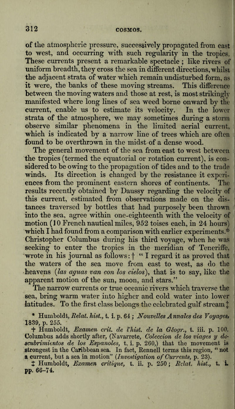 Disturbances of equilibrium and consequent movements of the waters are partly irregular and transitory, dependent upon winds, and producing waves which sometimes at a distance from the shore and during a storm rise to a height of more than 35 feet; partly regular and periodic, occasioned by the position and attraction of the sun and moon, as the ebb and flow of the tides; and partly permanent, although less intense, occurring as oceanic currents. The phenomena of tides which prevail in all seas (with the exception of the smaller ones that are completely closed in, and where the ebbing and flowing waves are scarcely or not at all perceptible) have been perfectly explained by the Newtonian doctrine, and thus brought “ within the domain of necessary facts.” Each of these periodically recurring oscillations of the waters of the sea has a duration of somewhat more than half a day. Al- though in the open sea they scarcely attain an elevation of a few feet, they often rise considerably higher where the waves are opposed by the configuration of the shores, as for instance, at St. Malo and in Nova Scotia, where they reach the respective elevations of 50 feet, and of 6'5 to 70 feet. “ It named. From the geodesical levellings which, at my request, my friend General Bolivar caused to be taken by Lloyd and Falmarc, in the years 1828 and 1829, it was ascertained that the level of the Pacific is at the utmost 34 feet higher than that of the Caribbean sea; and even that at different hours of the day each of the seas is in turn the higher, according to their respective hours of flood and ebb. If we reflect, that in a distance of 64 miles, comprising 933 stations of observation, an error of three feet would be very apt to occur, we may say that in these new operations we have further confirmation of the equilibrium of the waters which communicate round Cape Horn (Arago, in the Annuaire du Bureau des Longitudes pour 1831, p. 319). I had inferred, from barometrical observations instituted in 1799 and 1804, that if there were any difference between the level of the Pacific and the Atlantic (Caribbean Sea), it could not exceed three metres (nine feet three inches); see my Relat. hist., t. iii. pp. 555-557, and Annales de Chimie. t. i. pp. 55-64. The measurements, which appear to establish an excess of height for the waters of the Gulf of Mexico, and for those of the northern part of the Adriatic Sea, obtained by com- bining the trigonometrical operations of Delcroisand Choppin with those of the Swiss and Austrian engineers, are open to many doubts. Notwith- standing the form of the Adriatic, it is improbable that the level of its waters in its northern portion should be 28 feet higher than that of the Mediterranean at Marseilles, and 25 feet higher than the level of the Atlantic Ocean. See my A sie centrale, t. ii. p. 332.