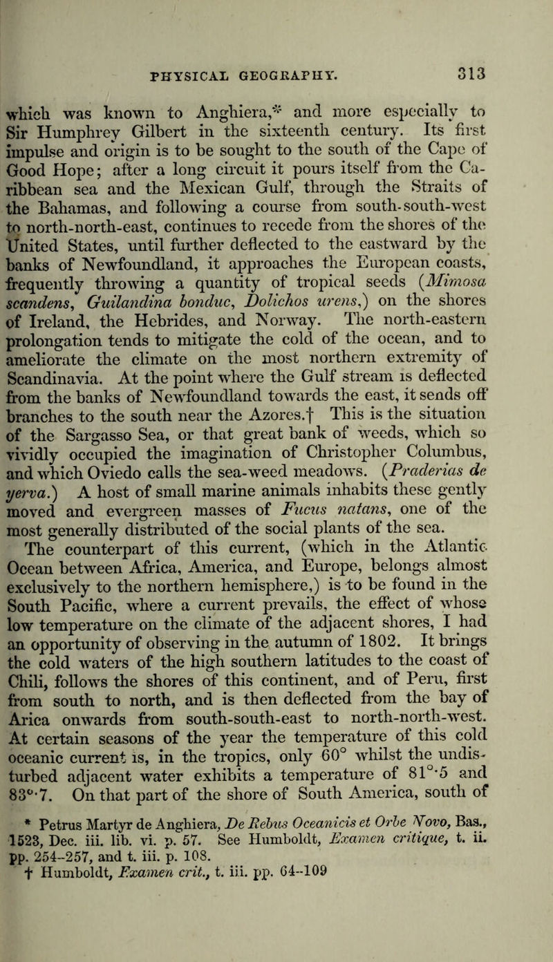 which was known to Anghiera,*1 and more especially to Sir Humphrey Gilbert in the sixteenth century. Its first impulse and origin is to be sought to the south of the Cape ot Good Hope; after a long circuit it pours itself from the Ca- ribbean sea and the Mexican Gulf, through the Straits of the Bahamas, and following a course from south-south-west to north-north-east, continues to recede from the shores of the ifnited States, until further deflected to the eastward by the banks of Newfoundland, it approaches the European coasts, frequently throwing a quantity of tropical seeds {Mimosa scandens, Guilandina bondac, Dohchos urens,) on the shores of Ireland, the Hebrides, and Norway. The north-eastern prolongation tends to mitigate the cold of the ocean, and to ameliorate the climate on the most northern extremity of Scandinavia. At the point where the Gulf stream is deflected from the banks of Newfoundland towards the east, it sends off' branches to the south near the Azores.f This is the situation of the Sargasso Sea, or that great bank of weeds, which so vividly occupied the imagination of Christopher Columbus, and which Oviedo calls the sea-weed meadows. (Praderias de yerva.) A host of small marine animals inhabits these gently moved and evergreen masses of Fucas natans, one of the most generally distributed of the social plants of the sea. The counterpart of this current, (which in the Atlantic Ocean between Africa, America, and Europe, belongs almost exclusively to the northern hemisphere,) is to be found in the South Pacific, where a current prevails, the effect of whose low temperature on the climate of the adjacent shores, I had an opportunity of observing in the autumn of 1802. It brings the cold waters of the high southern latitudes to the coast of Chili, follows the shores of this continent, and of Peru, first from south to north, and is then deflected from the bay of Arica onwards from south-south-east to north-north-west. At certain seasons of the year the temperature of this cold oceanic current is, in the tropics, only 60° whilst the undis- turbed adjacent water exhibits a temperature of 81°*5 and 83°-7. On that part of the shore of South America, south of * Petrus Martyr de Anghiera, De Rebus Oceanicis et Orbe Aovo, Bas., 1523, Dec. iii. lib. vi. p. 57. See Humboldt, Examen critique, t. ii. pp. 254-257, and t. iii. p. 108. f Humboldt, Examen crit., t. iii. pp. 64-109