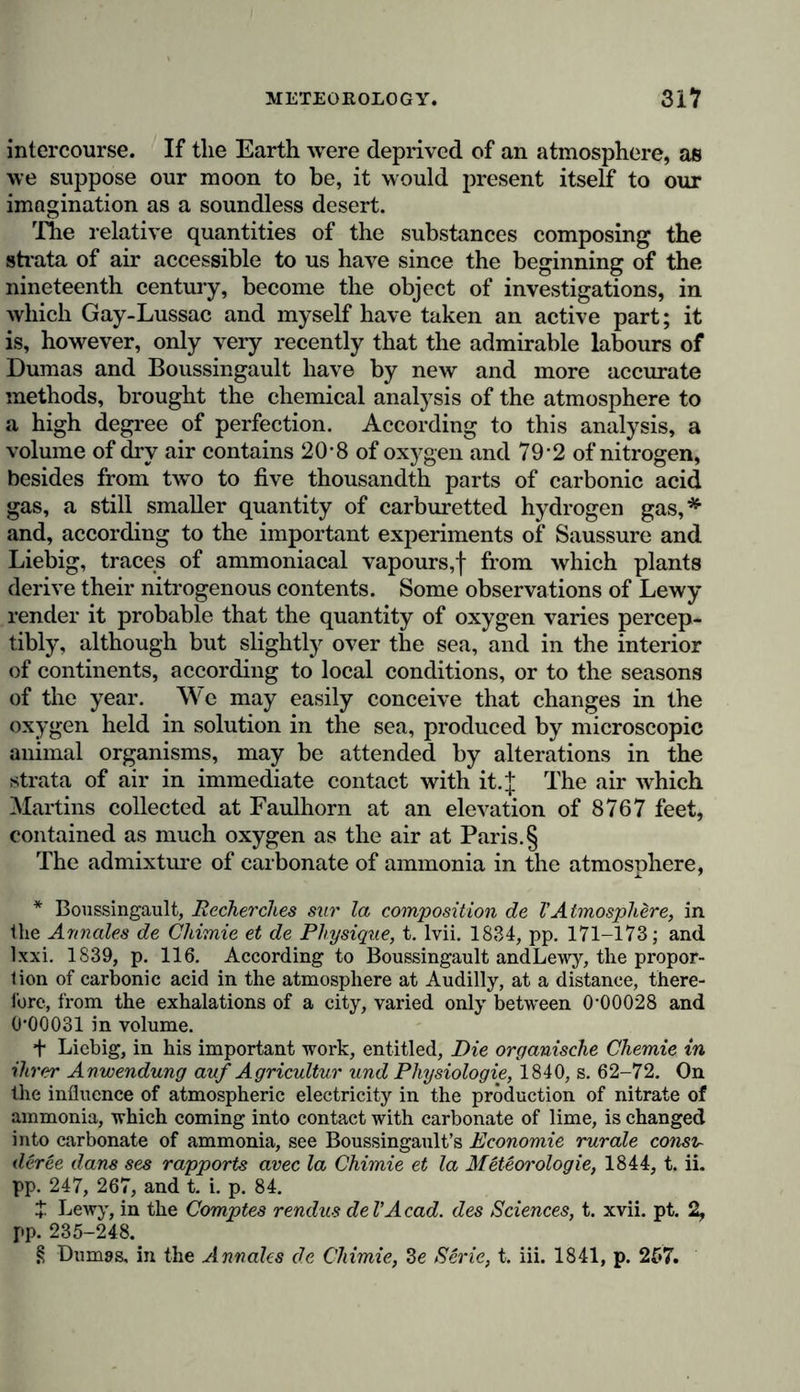 planet. Charles Darwin, in the agreeable narrative of his extensive voyages, justly remarks that our forests do not conceal so many animals as the low woody regions of the ocean, where the sea weed rooted to the bottom of the shoals, and the severed branches of fuci loosened by the force of the waves and currents, and swimming free, unfold their delicate foliage upborne by air-cells.* The application of the microscope increases, in the most striking manner, our impression of the rich luxuriance of animal life in the ocean, and reveals to the astonished senses a consciousness of the universality of life. In the oceanic depths far exceeding the height of our loftiest mountain chains, every stratum of water is animated with polygastric sea worms, cyclidise, and ophrydinae. The waters swarm with countless hosts of small luminiferous animalcules, mammaria (of the order of acalephae), Crustacea, peridi- nea, and circling nereides, which when attracted to the surface by peculiar meteorological conditions, convert every wave into a foaming band of flashing light. The abundance of these marine animalcules, and the animal matter yielded by their rapid decomposition, are so vast that the sea water itself becomes a nutrient fluid to many of the larger animals. However much this richness in animated forms, and this multitude of the most various and highly developed microscopic organisms may agreeably excite the fancy, the imagination is even more seriously and I might say more solemnly moved by the impression of boundlessness and immeasurability, which are presented to the mind by every sea voyage. All who possess an ordinary degree of mental activity, and delight to create to themselves an inner world of thought, must be penetrated with the sublime image of the infinite, when gazing around them on the vast and boundless sea, when involuntarily the glance is attracted to the distant horizon where air and water blend together, and the stars continually rise and set before the eyes of the mariner. This contem- plation of the eternal play of the laments is clouded, like every human joy, by a touch of sadness and of longing. A peculiar predilection for the sea, and a grateful remem- * [See Structure and Distribution of Coral Reefs, by Charles Darwin, London, 1842. Also, Narrative of the Surveying voyage of H.M.S. “Fly,” in the Eastern Archipelago, during the years 1842—1846, by J. B. Jukes, Naturalist to the expedition, 1847.]—Tr. *