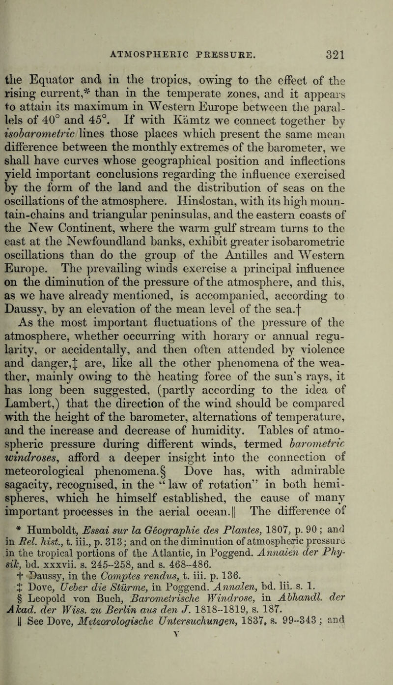 of the atmosphere. Winds and currents of air caused by the heating of the ground even carry up to a considerable elevation [solid substances reduced to a fine powder. The dust which ! darkens the air for an extended area and falls on the Cape ■ Verd Islands, to which Darwin has drawn attention, contains, (according to Ehrenberg's discovery, a host of siliceous shelled | infusoria. • As principal features of a general descriptive picture of the atmosphere, we may enumerate:— 1. Variations of atmospheric pressure: to which belong the I horary oscillations, occurring with such regularity in the tropics, where they produce a kind of ebb and flow in the i atmosphere, which cannot be ascribed to the attraction of the moon,* and which differs so considerably according to geogra- phical latitude, the seasons of the year, and the elevation above the level of the sea. 2. Climatic distribution of heat, which depends on the relative position of the transparent and opaque masses (the fluid and solid parts of the surface of the earth) and on the hypsome- trical configuration of continents—relations which determine the geographical position and curvature of the isothermal lines (or curves of equal mean annual temperature) both in a horizontal and vertical direction, or on a uniform plane, or in different superposed strata of air. 3. The distribution of the humidity of the atmosphere. The quantitative relations of the humidity depend on the differ- ences in the solid and oceanic surfaces—on the distance from the equator and the level of the sea—on the form in which the aqueous vapour is precipitated, and on the connection exist- ing between these deposits and the changes of temperature, and the direction and succession of winds. 4. The electric condition of the atmosphere. The primary cause of this condition, when the heavens are serene, is still * Bouvard, by the application of the formulae, in 1827, which Laplace had deposited with the Board of Longitude shortly before his death, found that the portion of the horary oscillations of the pressure of the atmosphere, which depends on the attraction of the moon, cannot raise the mercury in the barometer at Paris more than the 0*018 of a milli- metre ; whilst eleven years’ observations at the same place shoAv the mean barometric oscillation, from 9 a.m. to 3 p.m., to be 0*756 millim., aud from 3 p.m. to 9 p.m., 0*373 millim.; see Memoires de. XAcad, des Sciences, t. vii. 1827, p. 267.