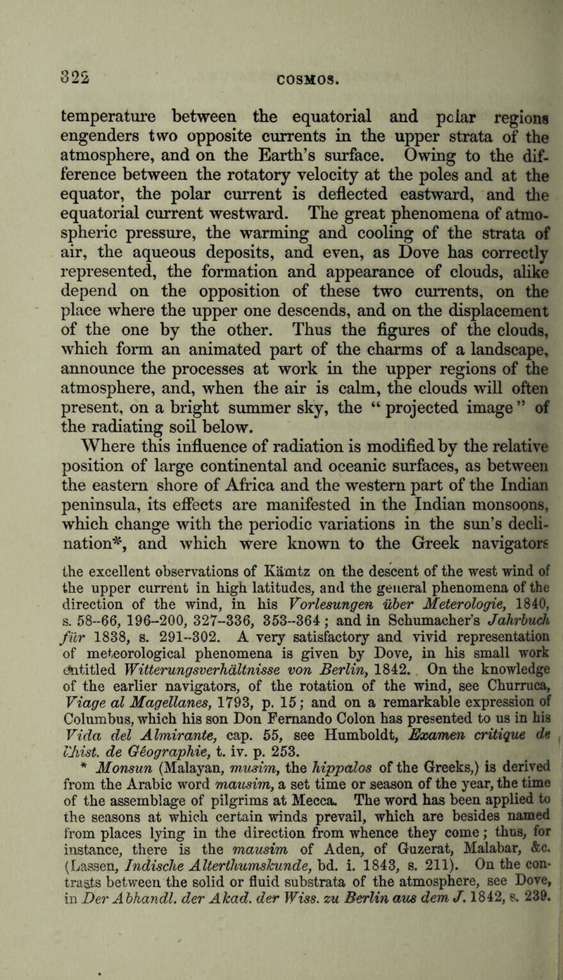 much contested. Under this head we must consider the rela- tion of ascending vapours to the electric charge and the form of the clouds according to the different periods of the day and year, the difference between the cold and warm zones of the earth, or low and high lands; the frequency or rarity of thunder storms, their periodicity and formation in summer and winter; the causal connection of electricity with the in- frequent occurrence of hail in the night, and with the pheno- mena of water and sand spouts, so ably investigated by Peltier. The horary oscillations of the barometer which in the tropics present two maxima, (viz., at 9 or 9^ a.m., and 10£ or lOf p.m., and two minima at 4 or 4^ p.m., and 4 a.m., occur- ring, therefore, in almost the hottest and coldest hours,) have long been the object of my most careful diurnal and nocturnal observations.* Their regularity is so great, that, in the day- time especially, the hour may be ascertained from the height of the mercurial column without an error, on the average, of more than fifteen or seventeen minutes. In the torrid zones of the New Continent, on the coasts as well as at elevations of nearly 13,000 feet above the level of the sea, where the mean temperature falls to 44°*6, I have found the regu- larity of the ebb and flow of the aerial ocean undisturbed by storms, hurricanes, rain, and earthquakes. The amoimt of the daily oscillations diminishes from T32 to 0T8 French lines from the equator to 70° north latitude, where Bravais made very accurate observations at Bosekop.j The supposi- tion, that much nearer the pole the height of the barometer is really less at 10 a.m. than at 4 p.m., and consequently that the maximum and minimum influences of these hours are inverted, is not confirmed by Parry’s observations at Port Bowen (73° 14'). The mean height of the barometer is somewhat less under * Observations faites pour constater la marche des variations 7torair.es du Barom&tre sous les Tropiques, in my Relation historique du Voyage aux Regions Equinoxiales, t. iii. pp. 270-313. + Bravais, in Kaemtz and Martins, Meteorologie, p. 263. At Halle (51° 29' N. lat.), the oscillation still amounts to 0’28 lines. It would seem that a great many observations will be required, in order to obtain results that can be trusted in regard to the hours of the maximum and mini- mum on mountains in the temperate zone. See the observations of horary variations, collected on the Faulhom in 1832, 1841, and 1842. (Martins, Meteorologie, p. 254.)