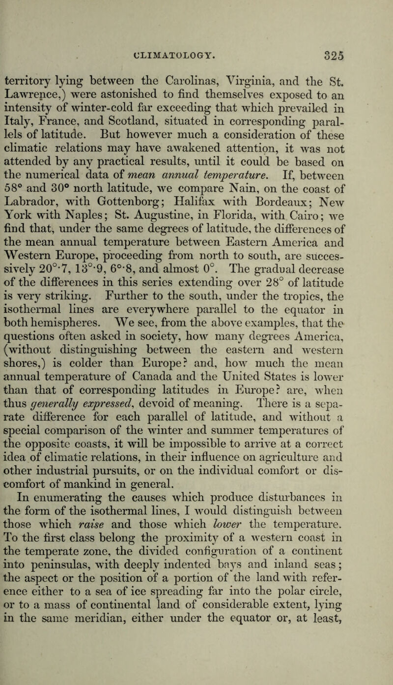 territory lying between the Carolinas, Virginia, and the St. Lawrence,) were astonished to find themselves exposed to an intensity of winter-cold far exceeding that which prevailed in Italy, France, and Scotland, situated in corresponding paral- lels of latitude. But however much a consideration of these climatic relations may have awakened attention, it was not attended by any practical results, until it could be based on the numerical data of mean annual temperature. If, between 58° and 30° north latitude, we compare Nain, on the coast of Labrador, with Gottenborg; Halifax with Bordeaux; New York with Naples; St. Augustine, in Florida, with Cairo; we find that, under the same degrees of latitude, the differences of the mean annual temperature between Eastern America and Western Europe, proceeding from north to south, are succes- sively 20°’7, 13°*9, 6°*8, and almost 0°. The gradual decrease of the differences in this series extending over 28° of latitude is very striking. Further to the south, under the tropics, the isothermal lines are everywhere parallel to the equator in both hemispheres. We see, from the above examples, that the questions often asked in society, how many degrees America, (without distinguishing between the eastern and western shores,) is colder than Europe? and, how much the mean annual temperature of Canada and the United States is lower than that of corresponding latitudes in Europe ? are, when thus generally expressed, devoid of meaning. There is a sepa- rate difference for each parallel of latitude, and without a special comparison of the winter and summer temperatures of the opposite coasts, it will be impossible to arrive at a correct idea of climatic relations, in their influence on agriculture and other industrial pursuits, or on the individual comfort or dis- comfort of mankind in general. In enumerating the causes which produce disturbances in the form of the isothermal lines, I would distinguish between those which raise and those which lower the temperature. To the first class belong the proximity of a western coast in the temperate zone, the divided configuration of a continent into peninsulas, with deeply indented bays and inland seas; the aspect or the position of a portion of the land with refer- ence either to a sea of ice spreading far into the polar circle, or to a mass of continental land of considerable extent, lying in the same meridian, either under the equator or, at least,