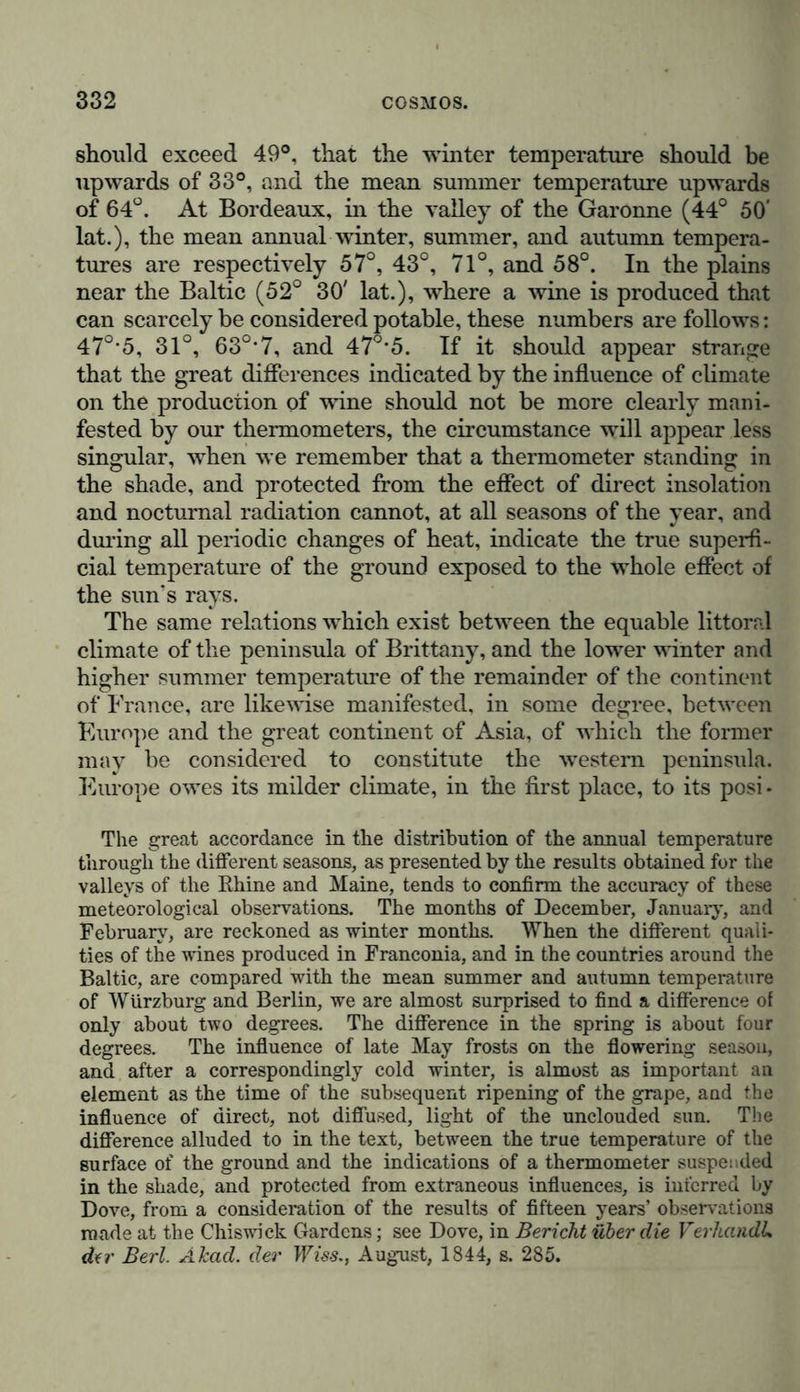 to show the important influence exercised on vegetation and agriculture, on the cultivation of fruit, and on the comfort of mankind, by differences in the distribution of the same mean annual temperature, through the different seasons of the year. The lines which I have termed isochimenal and isotheral (lines of equal winter and equal summer temperature) are by no means parallel with the isothermal lines, (lines of equal annual temperature.) If, for instance, in countries where myrtles grow wild, and the earth does not remain covered with snow in the winter, the temperature of the summer and autumn is barely sufficient to bring apples to perfect ripeness, and if, again, we observe that the grape rarely attains the ripe- ness necessary to convert it into wine, either in islands or in the vicinity of the sea, even when cultivated on a western coast, the reason must not be sought only in the low degree of sum- mer heat, indicated, in littoral situations, by the thermometer when suspended in the shade, but likewise in another cause that has not hitherto been sufficiently considered, although it exercises an active influence on many other phenomena, (as, for instance, in the inflammation of a mixture of chlorine and hydrogen,) namely, the difference between direct and diffused light, or that which prevails when the sky is clear, and when it is overcast by mist. I long since endeavoured to attract the attention of physicists and physiologists* to this difference, and to the unmeasured heat which is locally developed in the living vegetable cell by the action of direct light. If, in forming a thermic scale of different kinds of cultiva- * “ Heec de temperie aeris, qui terrain late circumfundit, ac in quo, longe a solo, instrumenta nostra meteorologica suspensa habemus. Sed alia est caloris vis, quem radii solis nullis nubibus velati, in foliis ipsis et fructibus maturescentibus, magis minusve coloratis, gignunt, quem- que, ut egregia demonstrant experimenta amicissimorum Gay-Lussacii et Tbenardi de combustione chlori et hydrogenis, ope thermometri metiri nequis. Etenim locis planis et montanis, vento libe spirante, circumfusi aeris temperies eadem esse potest coelo sudo vel nebuloso; ideoque ex observationibus solis tbermometricis, nullo adbibito Photometro, haud cognosces, quam ob causam Galliae septentrionalis tractus Armo- ricanus et Nervicus, versus littora, coelo temperato sed sole raro utentia, Yitem fere non tolerant. Egent enim stirpes non solum caloris stimulo, sed et lucis, quae magis intensa locis excelsis quam planis, duplici modo plantas movet, vi sua turn propria, turn calorem in superficie earum excitante.”—Humboldt, De distributione geographica planr tarum, 1817, p. 163-164.