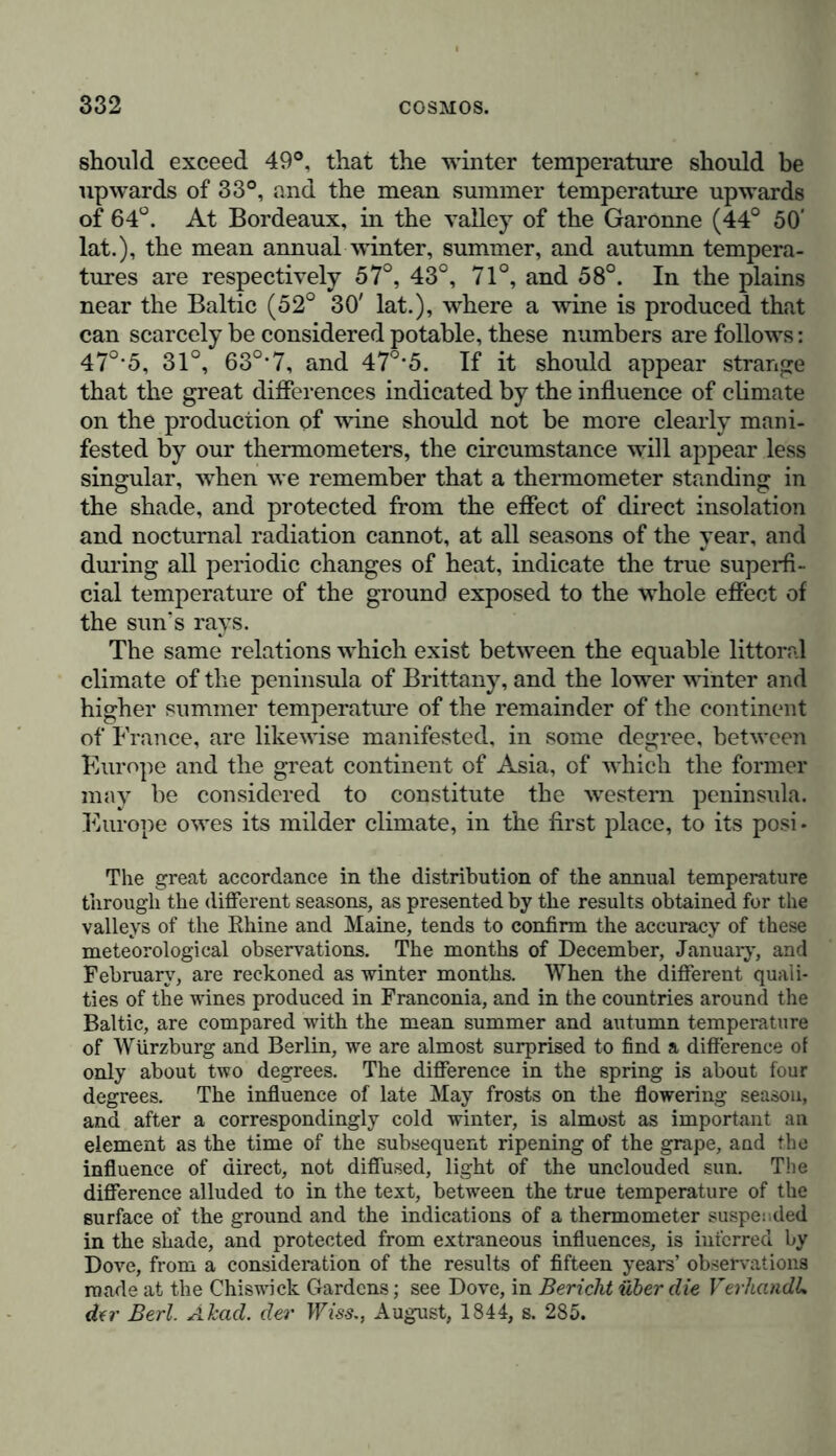 should exceed 49°, that the winter temperature should be upwards of 33°, and the mean summer temperature upwards of 64°. At Bordeaux, in the valley of the Garonne (44° 50' lat.), the mean annual winter, summer, and autumn tempera- tures are respectively 57°, 43°, 71°, and 58°. In the plains near the Baltic (52° 30' lat.), where a wine is produced that can scarcely be considered potable, these numbers are follows: 47°-5, 31°, 63°*7, and 47°-5. If it should appear strange that the great differences indicated by the influence of climate on the production of wine should not be more clearly mani- fested by our thermometers, the circumstance will appear less singular, when we remember that a thermometer standing in the shade, and protected from the effect of direct insolation and nocturnal radiation cannot, at all seasons of the year, and during all periodic changes of heat, indicate the true superfi- cial temperature of the ground exposed to the whole effect of the sun’s rays. The same relations which exist between the equable littoral climate of the peninsula of Brittany, and the lower winter and higher summer temperature of the remainder of the continent of France, are likewise manifested, in some degree, between Europe and the great continent of Asia, of which the former may be considered to constitute the western peninsula. Europe owes its milder climate, in the first place, to its posi- The great accordance in the distribution of the annual temperature through the different seasons, as presented by the results obtained for the valleys of the Ehine and Maine, tends to confirm the accuracy of these meteorological observations. The months of December, January, and February, are reckoned as winter months. When the different quali- ties of the wines produced in Franconia, and in the countries around the Baltic, are compared with the mean summer and autumn temperature of Würzburg and Berlin, we are almost surprised to find a difference of only about two degrees. The difference in the spring is about four degrees. The influence of late May frosts on the flowering season, and after a correspondingly cold winter, is almost as important an element as the time of the subsequent ripening of the grape, and the influence of direct, not diffused, light of the unclouded sun. The difference alluded to in the text, between the true temperature of the surface of the ground and the indications of a thermometer suspended in the shade, and protected from extraneous influences, is interred by Dove, from a consideration of the results of fifteen years’ observations made at the Chiswick Gardens; see Dove, in Bericht über die Verhandle der Berl. Äkad. der Wies., August, 1844, s. 285.