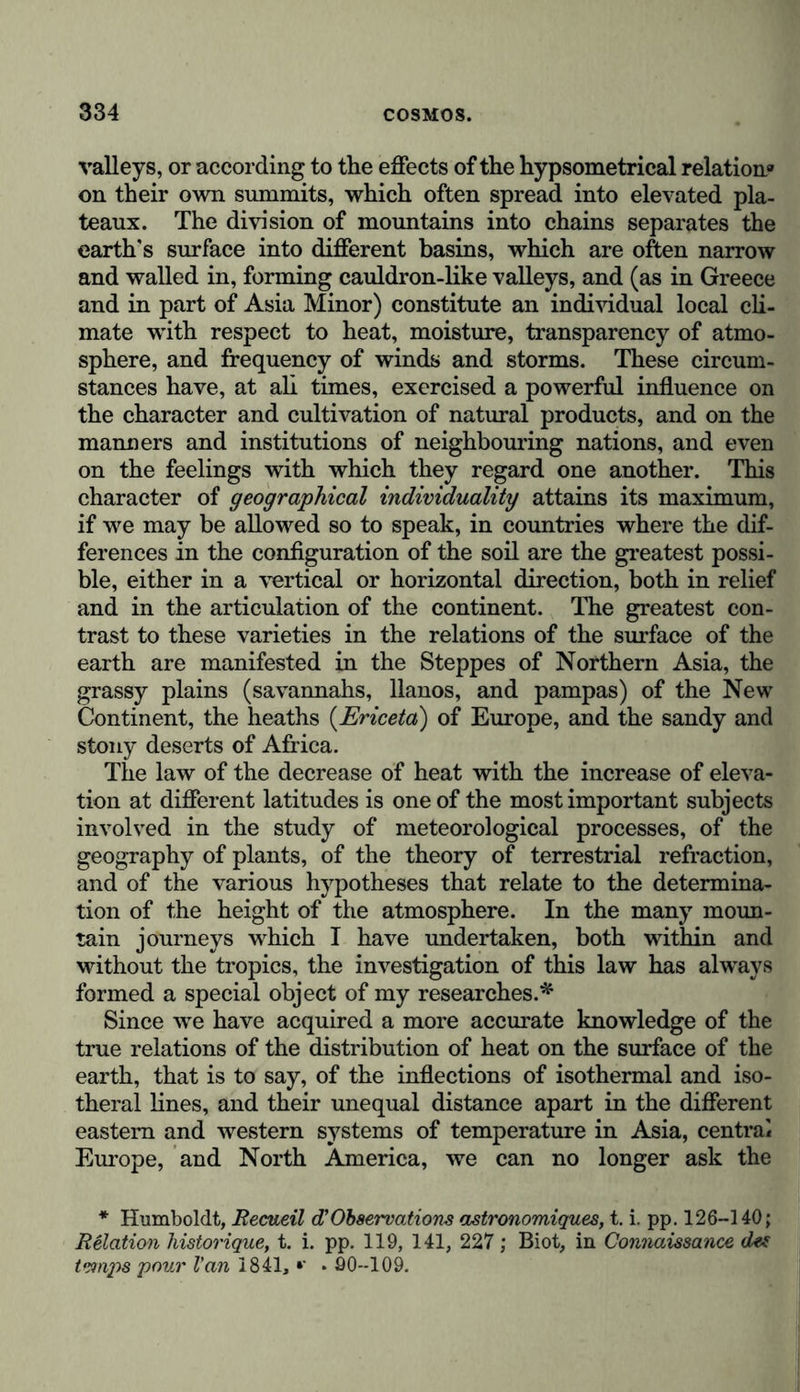 valleys, or according to the effects of the hypsometrical relation» on their own summits, which often spread into elevated pla- teaux. The division of mountains into chains separates the earth's surface into different basins, which are often narrow and walled in, forming cauldron-like valleys, and (as in Greece and in part of Asia Minor) constitute an individual local cli- mate with respect to heat, moisture, transparency of atmo- sphere, and frequency of winds and storms. These circum- stances have, at all times, exercised a powerful influence on the character and cultivation of natural products, and on the manners and institutions of neighbouring nations, and even on the feelings with which they regard one another. This character of geographical individuality attains its maximum, if we may be allowed so to speak, in countries where the dif- ferences in the configuration of the soil are the greatest possi- ble, either in a vertical or horizontal direction, both in relief and in the articulation of the continent. The greatest con- trast to these varieties in the relations of the surface of the earth are manifested in the Steppes of Northern Asia, the grassy plains (savannahs, llanos, and pampas) of the New Continent, the heaths (Ericeta) of Europe, and the sandy and stony deserts of Africa. The law of the decrease of heat with the increase of eleva- tion at different latitudes is one of the most important subjects involved in the study of meteorological processes, of the geography of plants, of the theory of terrestrial refraction, and of the various hypotheses that relate to the determina- tion of the height of the atmosphere. In the many moun- tain journeys which I have undertaken, both within and without the tropics, the investigation of this law has always formed a special object of my researches.* Since we have acquired a more accurate knowledge of the true relations of the distribution of heat on the surface of the earth, that is to say, of the inflections of isothermal and iso- theral lines, and their unequal distance apart in the different eastern and western systems of temperature in Asia, central Europe, and North America, we can no longer ask the * Humboldt, Recueil d’Observations astronomiques, t. i. pp. 126-140; Relation historique, t. i. pp. 119, 141, 227; Biot, in Connaissance des temps pour Van 1841, *' . 90-109.