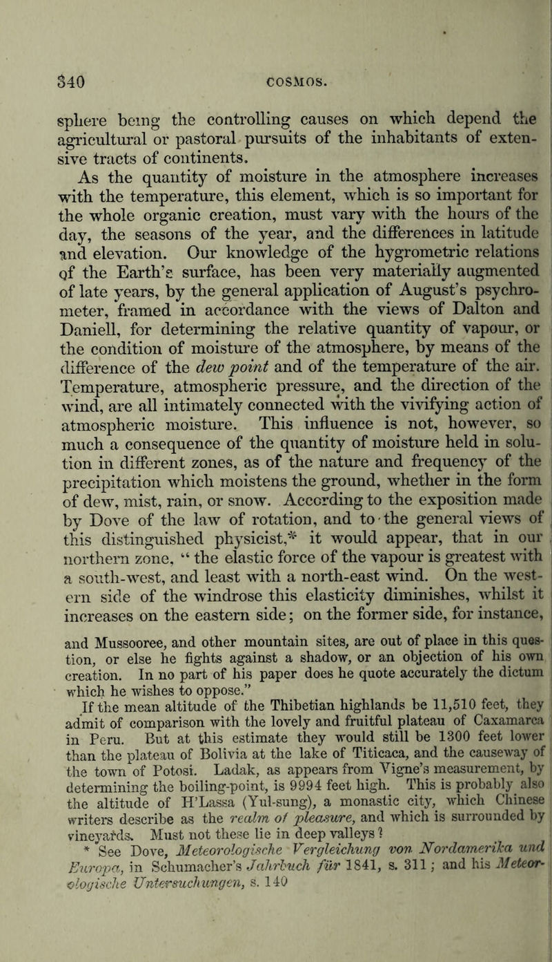 sphere being the controlling causes on which depend the agricultural or pastoral pursuits of the inhabitants of exten- sive tracts of continents. As the quantity of moisture in the atmosphere increases with the temperature, this element, which is so important for the whole organic creation, must vary with the hours of the day, the seasons of the year, and the differences in latitude and elevation. Our knowledge of the hygrometric relations qf the Earth’s surface, has been very materially augmented of late years, by the general application of August’s psychro- meter, framed in accordance with the views of Dalton and Daniell, for determining the relative quantity of vapour, or the condition of moisture of the atmosphere, by means of the difference of the dew point and of the temperature of the air. Temperature, atmospheric pressure, and the direction of the wind, are all intimately connected with the vivifying action of atmospheric moisture. This influence is not, however, so much a consequence of the quantity of moisture held in solu- tion in different zones, as of the nature and frequency of the precipitation which moistens the ground, whether in the form of dew, mist, rain, or snow. According to the exposition made by Dove of the law of rotation, and to the general views of this distinguished physicist,* it would appear, that in our northern zone, “ the elastic force of the vapour is greatest with a south-west, and least with a north-east wind. On the west- ern side of the windrose this elasticity diminishes, whilst it increases on the eastern side; on the former side, for instance, and Mussooree, and other mountain sites, are out of place in this ques- tion, or else he fights against a shadow, or an objection of his own creation. In no part of his paper does he quote accurately the dictum which he wishes to oppose.” If the mean altitude of the Thibetian highlands be 11,510 feet, they admit of comparison with the lovely and fruitful plateau of Caxamarca in Peru. But at this estimate they would still be 1300 feet lower than the plateau of Bolivia at the lake of Titicaca, and the causeway of the town of Potosi. Ladak, as appears from Yigne’s measurement, by determining the boiling-point, is 9994 feet high. This is probably also the altitude of IP Lassa (Yul-sung), a monastic city, which Chinese writers describe as the realm of pleasure, and which is surrounded by vineyafds. Must not these lie in deep valleys ? * See Dove, Meteorologische Vergleichung von Nordamerika und Europa, in Schumacher’s Jahrbuch für 1841, s. 311; and his Meteor- ologische Untersuchungen, s. 140