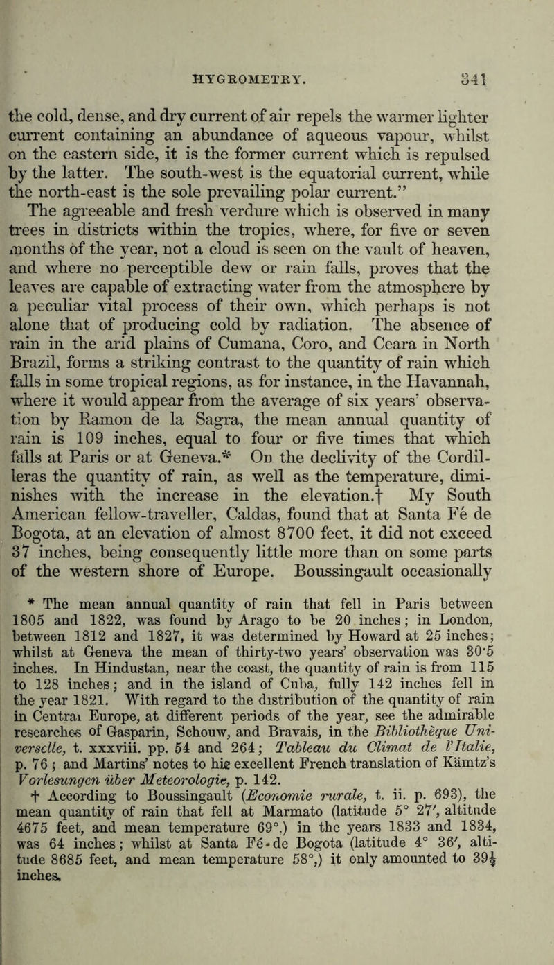 than those of a purely physical nature, since it exercises no inconsiderable degree of influence on the mode of life of numerous tribes—the meteorological processes of the atmo- decisive notice of the determination of the snow-line in the Himalayas. Mr. Batten, of the Bengal service, writes as follows, from camp Semulka, on the Cosillah river, Kumaon : “In the July, 1843, No. 14 of your valuable journal of Natural History, which I have only lately had the opportunity of seeing, I read Captain Hutton’s paper on the snow of the Himalayas: and, as I differed almost entirely from the conclusions so confidentally drawn by that gentleman, I thought it right, for the interest of scientific truth, to prepare some kind of answer; as, however, on a more attentive perusal, I find that you yourself appear implicitly to adopt Captain Hutton’s views, and actually use these words, ‘We have long been conscious of the error here so well pointed out by Captain Hutton, in common mith every one who has visited the Himalaya,’ I feel more inclined to address you, in the first instance, and to ask whe- ther you will publish a short reply which I meditate; and whether your note to Captain Hutton’s paper was written after your own full and care- ful examination of the subject, or merely on a general kind of acquies- cence with the fact and opinions of your able contributor, who is so well known and esteemed as a collector of scientific data] Now 1 am one who have visited the Himalaya on the western side; I have crossed the Borendo or Boorin Pass into the Buspa valley, in Lower Kanawar, returning into the Rewraien mountains of Ghurwal by the Koopin Pass; I have visited the source of the Jumna, at Jumnootree; and moving eiistward, the sources of the Kalee or Mundaknee branch of the Ganges, at Kadamath; of the Yishnoo Gunga, or Aluknunda, at Buddrinath and Mana; of the Pindur, at the foot of the Great Peak Nundidevi; of the Dhoulee branch of the Ganges, beyond Neetee, crossing and recross- ing the pass of that name into Thibet; of the Goree or great branch of the Sardah, or Kalee, near Oonta Dhoora, beyond Melum. I have also, in my official capacity, made the settlement of the Bhote Mehals of this province. My residence of more than six years in the hills has thrown me constantly in the way of European and native travellers, nor have I neglected to acquire information from the recorded labours of others. Yet, with all this experience, I am prepared to affirm that the perpetual snow-line is at a higher elevation on the northern slope of * the Hima- laya’ than on the southern slope. “ The facts mentioned by Captain Hutton appear to me only to refer to the northern sides of all mountains in these regions, and not to affect, in any way, the reports of Captain Webb and others, on wdiich Humboldt formed his theory. Indeed, how can any facts of one observer, in one place, falsify the facts of another observer, in another place? I willingly allow that the north side of a hill retains the snow longer and deeper than the south side, and this observation applies equally to heights in Bhote; but Humboldt’s theory is on the question of the perpetual snow-line, and Captain Hutton’s references to Simla z 2