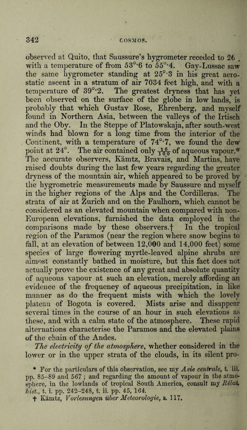 sphere being the controlling causes on which depend the agricultural or pastoral pursuits of the inhabitants of exten- sive tracts of continents. As the quantity of moisture in the atmosphere increases with the temperature, this element, which is so important for the whole organic creation, must vary with the hours of the day, the seasons of the year, and the differences in latitude and elevation. Our knowledge of the hygrometric relations qf the Earth’s surface, has been very materially augmented of late years, by the general application of August’s psychro- meter, framed in accordance with the views of Dalton and Daniell, for determining the relative quantity of vapour, or the condition of moisture of the atmosphere, by means of the difference of the dew point and of the temperature of the air. Temperature, atmospheric pressure, and the direction of the wind, are all intimately connected with the vivifying action of atmospheric moisture. This influence is not, however, so much a consequence of the quantity of moisture held in solu- tion in different zones, as of the nature and frequency of the precipitation which moistens the ground, whether in the form of dew, mist, rain, or snow. According to the exposition made by Dove of the law of rotation, and to the general views of this distinguished physicist,* it would appear, that in our northern zone, “ the elastic force of the vapour is greatest with a south-west, and least with a north-east wind. On the west- ern side of the windrose this elasticity diminishes, whilst it increases on the eastern side; on the former side, for instance, and Mussooree, and other mountain sites, are out of place in this ques- tion, or else he fights against a shadow, or an objection of his own creation. In no part of his paper does he quote accurately the dictum which he wishes to oppose.” If the mean altitude of the Thibetian highlands be 11,510 feet, they admit of comparison with the lovely and fruitful plateau of Caxamarca in Peru. But at this estimate they would still be 1300 feet lower than the plateau of Bolivia at the lake of Titicaca, and the causeway of the town of Potosi. Ladak, as appears from Yigne’s measurement, by determining the boiling-point, is 9994 feet high. This is probably also the altitude of IP Lassa (Yul-sung), a monastic city, which Chinese writers describe as the realm of pleasure, and which is surrounded by vineyafds. Must not these lie in deep valleys ? * See Dove, Meteorologische Vergleichung von Nordamerika und Europa, in Schumacher’s Jahrbuch für 1841, s. 311; and his Meteor- ologische Untersuchungen, s. 140