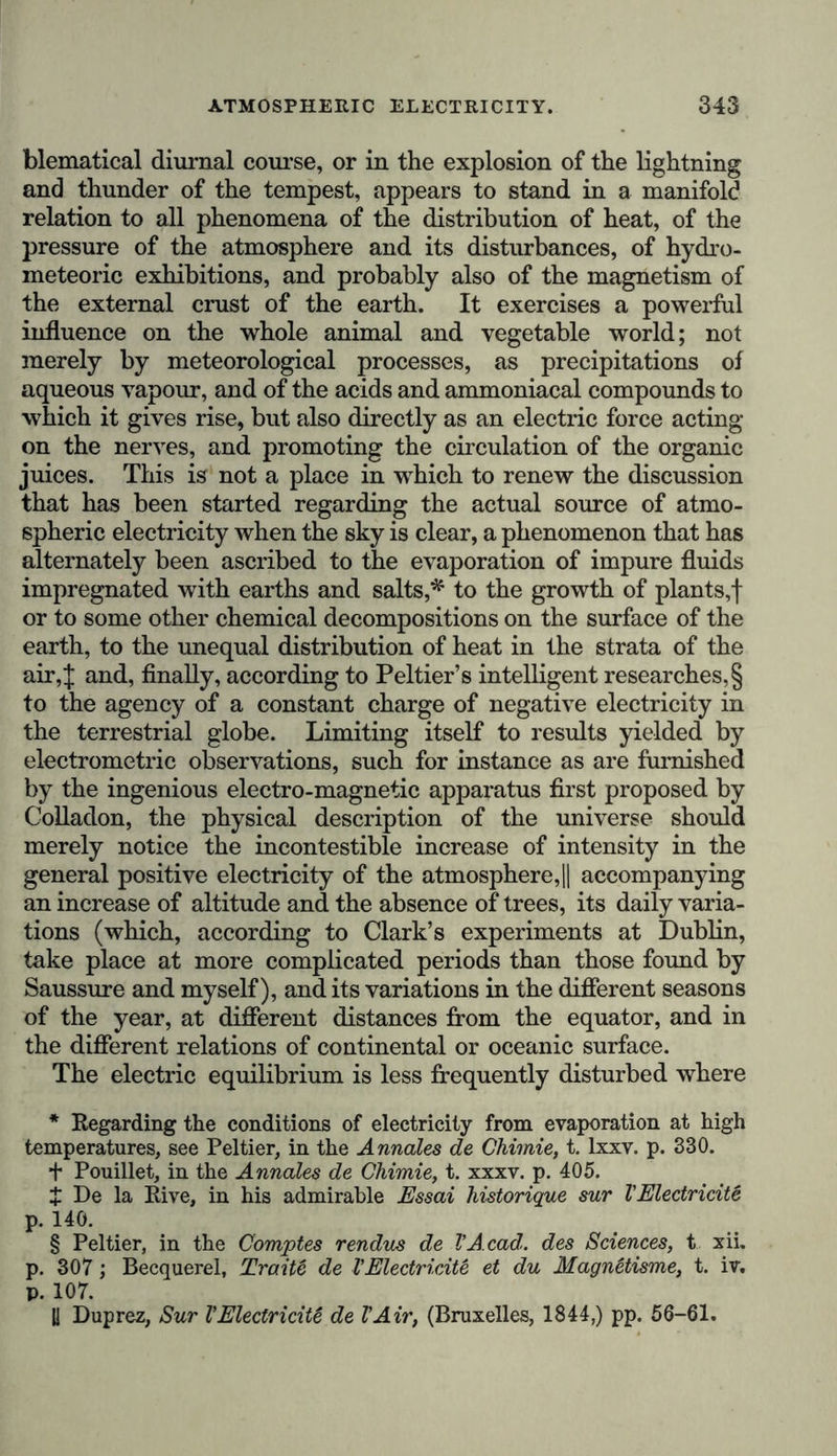 the cold, dense, and dry current of air repels the warmer lighter current containing an abundance of aqueous vapour, whilst on the eastern side, it is the former current which is repulsed by the latter. The south-west is the equatorial current, while the north-east is the sole prevailing polar current.” The agreeable and fresh verdure which is observed in many trees in districts within the tropics, where, for five or seven months of the year, not a cloud is seen on the vault of heaven, and where no perceptible dew or rain falls, proves that the leaves are capable of extracting water from the atmosphere by a peculiar vital process of their own, which perhaps is not alone that of producing cold by radiation. The absence of rain in the arid plains of Cumana, Coro, and Ceara in North Brazil, forms a striking contrast to the quantity of rain which falls in some tropical regions, as for instance, in the Havannah, where it would appear from the average of six years’ observa- tion by Bamon de la Sagra, the mean annual quantity of rain is 109 inches, equal to four or five times that which falls at Paris or at Geneva.* On the declivity of the Cordil- leras the quantity of rain, as well as the temperature, dimi- nishes with the increase in the elevation.f My South American fellow-traveller, Caldas, found that at Santa Fe de Bogota, at an elevation of almost 8700 feet, it did not exceed 37 inches, being consequently little more than on some parts of the western shore of Europe. Boussingault occasionally * The mean annual quantity of rain that fell in Paris between 1805 and 1822, was found by Arago to be 20 inches; in London, between 1812 and 1827, it was determined by Howard at 25 inches; whilst at Geneva the mean of thirty-two years’ observation was 30'5 inches. In Hindustan, near the coast, the quantity of rain is from 115 to 128 inches; and in the island of Cuba, fully 142 inches fell in the year 1821. With regard to the distribution of the quantity of rain in Central Europe, at different periods of the year, see the admirable researches of Gasparin, Schouw, and Bravais, in the Bibliotheque Uni- versclle, t. xxxviii. pp. 54 and 264; Tableau du Glimat de Vltalie, p. 76 j and Martins’ notes to hie excellent French translation of Kämtz’s Vorlesungen über Meteorologie, p. 142. t According to Boussingault {Economie rurale, t. ii. p. 693), the mean quantity of rain that fell at Marmato (latitude 5° 27', altitude 4675 feet, and mean temperature 69°.) in the years 1833 and 1834, was 64 inches; whilst at Santa F5-de Bogota (latitude 4° 36', alti- tude 8685 feet, and mean temperature 58°,) it only amounted to 39£ inches.