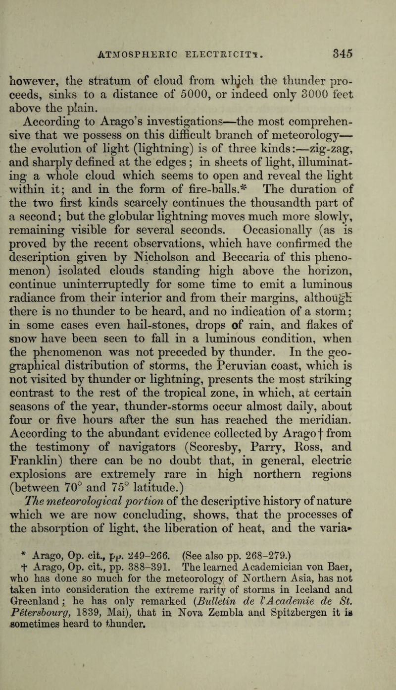 blematical diurnal course, or in the explosion of the lightning and thunder of the tempest, appears to stand in a manifold relation to all phenomena of the distribution of heat, of the pressure of the atmosphere and its disturbances, of hydro- meteoric exhibitions, and probably also of the magnetism of the external crust of the earth. It exercises a powerful influence on the whole animal and vegetable world; not merely by meteorological processes, as precipitations of aqueous vapour, and of the acids and ammoniacal compounds to which it gives rise, but also directly as an electric force acting- on the nerves, and promoting the circulation of the organic juices. This is not a place in wrhich to renew the discussion that has been started regarding the actual source of atmo- spheric electricity when the sky is clear, a phenomenon that has alternately been ascribed to the evaporation of impure fluids impregnated with earths and salts,* * * § to the growth of plants,! or to some other chemical decompositions on the surface of the earth, to the unequal distribution of heat in the strata of the air,! and, finally, according to Peltier’s intelligent researches, § to the agency of a constant charge of negative electricity in the terrestrial globe. Limiting itself to results yielded by electrometric observations, such for instance as are furnished by the ingenious electro-magnetic apparatus first proposed by Colladon, the physical description of the universe should merely notice the incontestible increase of intensity in the general positive electricity of the atmosphere,|| accompanying an increase of altitude and the absence of trees, its daily varia- tions (which, according to Clark’s experiments at Dublin, take place at more complicated periods than those found by Saussure and myself), and its variations in the different seasons of the year, at different distances from the equator, and in the different relations of continental or oceanic surface. The electric equilibrium is less frequently disturbed where * Regarding the conditions of electricity from evaporation at high temperatures, see Peltier, in the Annales de Chimie, t. lxxv. p. 330. t Pouillet, in the Annales de Chimie, t. xxxv. p. 405. I De la Rive, in his admirable Essai historique sur VElectricite p. 140. § Peltier, in the C'omptes rendus de VAcad. des Sciences, t xii. p. 307; Becquerel, Traite de VElectricity et du Magnetisme, t. iv. p. 107. IJ Duprez, Sur VElectricite de VAir, (Bruxelles, 1844,) pp. 56-61.