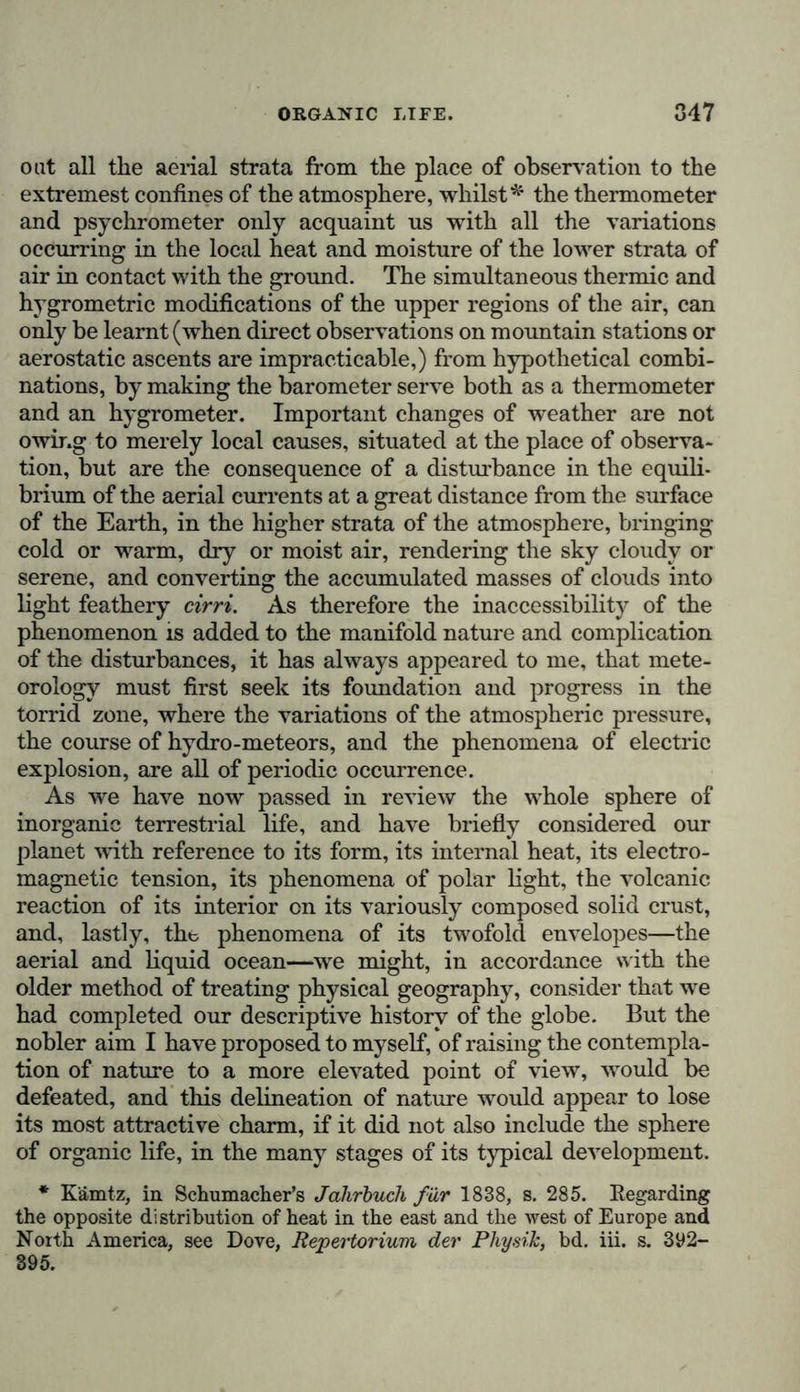 however, the stratum of cloud from whjch the thunder pro- ceeds, sinks to a distance of 5000, or indeed only 3000 feet above the plain. According to Arago’s investigations—the most comprehen- sive that we possess on this difficult branch of meteorology— the evolution of light (lightning) is of three kinds:—zig-zag, and sharply defined at the edges ; in sheets of fight, illuminat- ing a whole cloud which seems to open and reveal the fight within it; and in the form of fire-balls.* The duration of the two first kinds scarcely continues the thousandth part of a second; but the globular lightning moves much more slowly, remaining visible for several seconds. Occasionally (as is proved by the recent observations, which have confirmed the description given by Nicholson and Beccaria of this pheno- menon) isolated clouds standing high above the horizon, continue uninterruptedly for some time to emit a luminous radiance from their interior and from their margins, although there is no thunder to be heard, and no indication of a storm; in some cases even hail-stones, drops of rain, and flakes of snow have been seen to fall in a luminous condition, when the phenomenon was not preceded by thunder. In the geo- graphical distribution of storms, the Peruvian coast, which is not visited by thunder or lightning, presents the most striking contrast to the rest of the tropical zone, in which, at certain seasons of the year, thunder-storms occur almost daily, about four or five hours after the sun has reached the meridian. According to the abundant evidence collected by Aragof from the testimony of navigators (Scoresby, Parry, Ross, and Franklin) there can be no doubt that, in general, electric explosions are extremely rare in high northern regions (between 70° and 75° latitude.) The meteorological portion of the descriptive history of nature which we are now concluding, shows, that the processes of the absorption of fight, the liberation of heat, and the varia- * Arago, Op. cit., pp. 249-266. (See also pp. 268-279.) t Arago, Op. cit., pp. 388-391. The learned Academician von Baei, who has done so much for the meteorology of Northern Asia, has not taken into consideration the extreme rarity of storms in Iceland and Greenland; he has only remarked {Bulletin de VA cademie de St. Petersbourg, 1839, Mai), that in Nova Zembla and Spitzbergen it is sometimes heard to thunder.