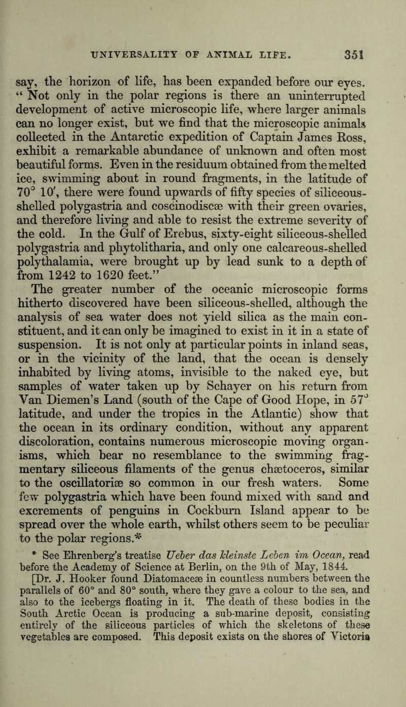 broadest sense. It must, however, be remembered, that the inorganic crust of the Earth contains within it the same elements that enter into the structure of animal and vegetable organs. A physical cosmography would therefore be incom- plete, if it were to omit a consideration of these forces, and of the substances which enter into solid and fluid combina- tions in organic tissues, under conditions which, from our ignorance of their actual nature, we designate by the vague term of vital forces, and group into various systems, in accord- ance with more or less perfectly conceived analogies. The natural tendency of the human mind, involuntarily prompts us to follow the physical phenomena of the Earth, through all their varied series, until we reach the final stage of the mor- phological evolution of vegetable forms, and the self-deter- mining powers of motion in animal organisms. And it is by these links that the geography of organic beings—of plants and animals—is connected with the delineation of the inorganic phenomena of our terrestrial globe. Without entering on the difficult question of spontaneous motion, or in other words, on the difference between veget- able and animal life, we would remark, that if nature had endowed us with microscopic powers of vision, and the inte- guments of plants had been rendered perfectly transparent to our eyes, the vegetable world would present a very different aspect from the apparent immobility and repose in which it is now manifested to our senses. The interior portion of the cellular structure of their organs is incessantly animated by the most varied currents—either rotating, ascending and descending, ramifying, and ever changing their direction, as rum et Historia oryctologica, quae non nisi pristinum orbis terrae •statum indicant, a Geognosia probe distinguendae.” Humboldt, Flora Friburgensis subterranea, cui accedunt Aphorismi ex Physiologia chemica- Plantarum, 1793, pp. ix.-x. Respecting the “spontaneous motion,” which is referred to in a subsequent part of the text, see the remarkable passage in Aristotle, De Coelo, ii. 2, p. 284, Bekker, where the distinction between animate and inanimate bodies is made to depend on the internal or external position of the seat of the determin- ing motion. “No movement,” says the Stagirite, “proceeds from the vegetable spirit, because plants are buried in a still sleep, from which nothing can arouse them.” (Aristotle, De Generat. Animal, v. i. p. 778, Bekker); and again, “because plants have no desires which incite them to spontaneous motion.” (Arist., De Somno et Vigil, cap. i. p. 455, Bekker.)