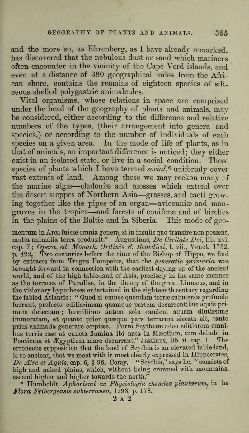 and the more so, as Ehrenberg, as I have already remarked, has discovered that the nebulous dust or sand which mariners often encounter in the vicinity of the Cape Yerd islands, and even at a distance of 380 geographical miles from the Afri- can shore, contains the remains of eighteen species of sili- ceous-shelled polygastric animalcules. Vital organisms, whose relations in space are comprised under the head of the geography of plants and animals, may be considered, either according to the difference and relative numbers of the types, (their arrangement into genera and species,) or according to the number of individuals of each species on a given area. In the mode of life of plants, as in that of animals, an important difference is noticed; they either exist in an isolated state, or live in a social condition. Those species of plants which I have termed social* uniformly cover vast extents of land. Among these we may reckon many r f the marine algae—cladoniae and mosses which extend over the desert steppes of Northern Asia—grasses, and cacti grow- ing together like the pipes of an organ—avicenniae and man- groves in the tropics—and forests of coniferae and of birches in the plains of the Baltic and in Siberia. This mode of geo- mentum in Area fuisse omnia genera, si in insulis quo transire non possent, multa animalia terra produxit.” Augustinus, De Civitate Dei, lib. xvi. cap. 7; Opera, ed. Monach. Ordinis S. Benedicti, t. vii., Yenet. 1732, p. 422. Two centuries before the time of the Bishop of Hippo, we find by extracts from Trogus Pompeius, that the generatio primaria was brought forward in connection with the earliest drying up of the ancient world, and of the high table-land of Asia, precisely in the same manner as the terraces of Paradise, in the theory of the great Linnseus, and in the visionary hypotheses entertained in the eighteenth century regarding the fabled Atlantis : “ Quod si omnes quondam terrae submersae profundo fuerunt, profecto editissimam quamque partem decurrentibus aquis pri- mum detectam; humillimo autem solo eandem aquam diutissime immoratam, et quanto prior quaeque pars terrarum siccata sit, tanto prius animalia generare coepisse. Porro Scythiam adeo editiorem omni- bus terris esse ut cuncta flumina ibi nata in Maeotium, turn deinde in Ponticum et ASgyptium mare decurrant.” Justinus, lib. ii. cap. 1. The erroneous supposition that the land of Scythia is an elevated table-land, is so ancient, that we meet with it most clearly expressed in Hippocrates, De JEre et Aquis, cap. 6, § 96. Coray. “Scythia,” says he, “consists of high and naked plains, which, without being crowned with mountains, ascend higher and higher towards the north.” * Humboldt, Aphorismi ex Physiologia chemica plantarum, in he Flora Fribergensis subterranea, 1793, p. 178. 2 a 2