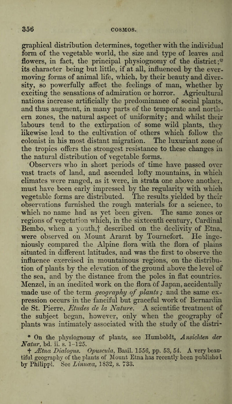 graphical distribution determines, together with the individual form of the vegetable world, the size and type of leaves and flowers, in fact, the principal physiognomy of the district ;* its character being but little, if at all, influenced by the ever- moving forms of animal life, which, by their beauty and diver- sity, so powerfully affect the feelings of man, whether by exciting the sensations of admiration or horror. Agricultural nations increase artificially the predominance of social plants, and thus augment, in many parts of the temperate and north- ern zones, the natural aspect of uniformity; and whilst their labours tend to the extirpation of some wild plants, they likewise lead to the cultivation of others which follow the colonist in his most distant migration. The luxuriant zone of the tropics offers the strongest resistance to these changes in the natural distribution of vegetable forms. Observers who in short periods of time have passed over vast tracts of land, and ascended lofty mountains, in which climates were ranged, as it were, in strata one above another, must have been early impressed by the regularity with which vegetable forms are distributed. The results yielded by their observations furnished the rough materials for a science, to which no name had as yet been given. The same zones or regions of vegetation which, in the sixteenth century, Cardinal Bembo, when a youth,f described on the declivity of Etna, were observed on Mount Ararat by Toumefort. He inge- niously compared the Alpine flora with the flora of plains situated in different latitudes, and was the first to observe the influence exercised in mountainous regions, on the distribu- tion of plants by the elevation of the ground above the level of the sea, and by the distance from the poles in flat coimtries. Menzel, in an inedited work on the flora of Japan, accidentally made use of the term geography of plants ; and the same ex- pression occurs in the fanciful but graceful work of Bernardin de St. Pierre, Etudes de la Nature. A scientific treatment of the subject began, however, only when the geography of plants was intimately associated with the study of the distri- * On the physiognomy of plants, see Humboldt, Ansichten der Natur, bd. ii. s. 1-125. + jEtnci Dialogus. Opuscula, Basil. 1556, pp. 53, 54. A very beau- tiful geography of the plants of Mount Etna has recently been publishol by Philippi. See Linncea, 1832, s. 733.