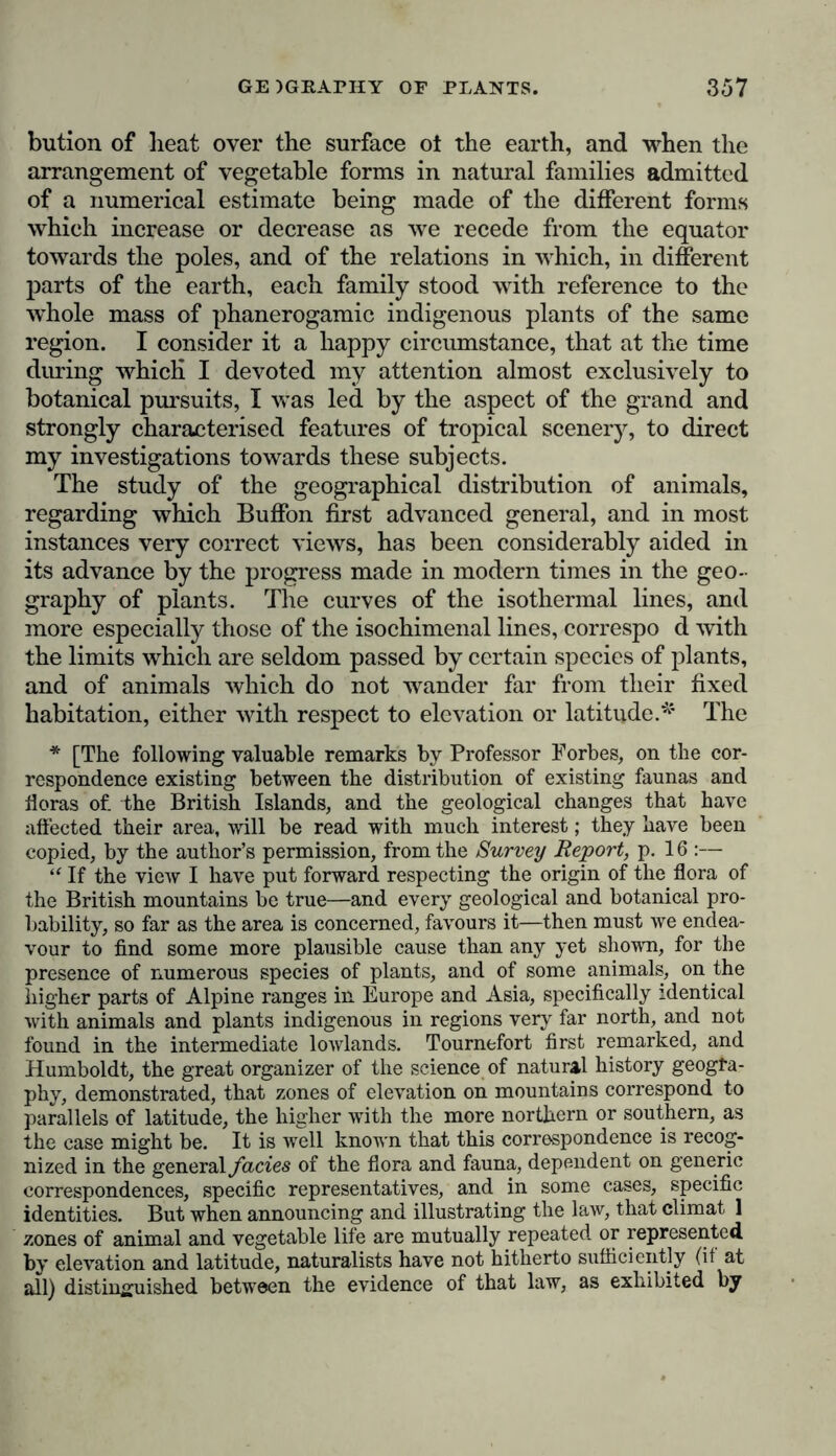 bution of heat over the surface ot the earth, and when the arrangement of vegetable forms in natural families admitted of a numerical estimate being made of the different forms which increase or decrease as we recede from the equator towards the poles, and of the relations in which, in different parts of the earth, each family stood with reference to the whole mass of phanerogamic indigenous plants of the same region. I consider it a happy circumstance, that at the time during which I devoted my attention almost exclusively to botanical pursuits, I was led by the aspect of the grand and strongly characterised features of tropical scenery, to direct my investigations towards these subjects. The study of the geographical distribution of animals, regarding which Buffon first advanced general, and in most instances very correct views, has been considerably aided in its advance by the progress made in modern times in the geo- graphy of plants. The curves of the isothermal lines, and more especially those of the isochimenal lines, correspo d with the limits which are seldom passed by certain species of plants, and of animals which do not wander far from their fixed habitation, either with respect to elevation or latitude.* The * [The following valuable remarks by Professor Forbes, on the cor- respondence existing between the distribution of existing faunas and floras of. the British Islands, and the geological changes that have affected their area, will be read with much interest; they have been copied, by the author’s permission, from the Survey Report, p. 16 :— “ If the view I have put forward respecting the origin of the flora of the British mountains be true—and every geological and botanical pro- bability, so far as the area is concerned, favours it—then must we endea- vour to find some more plausible cause than any yet shown, for the presence of numerous species of plants, and of some animals, on the higher parts of Alpine ranges in Europe and Asia, specifically identical with animals and plants indigenous in regions very far north, and not found in the intermediate lowlands. Tournefort first remarked, and Humboldt, the great organizer of the science of natural history geogra- phy, demonstrated, that zones of elevation on mountains correspond to parallels of latitude, the higher with the more northern or southern, as the case might be. It is well known that this correspondence is recog- nized in the general facies of the flora and fauna, dependent on generic correspondences, specific representatives, and in some cases, specific identities. But when announcing and illustrating the law, that climat 1 zones of animal and vegetable life are mutually repeated or represented by elevation and latitude, naturalists have not hitherto sufficiently (if at all) distinguished between the evidence of that law, as exhibited by