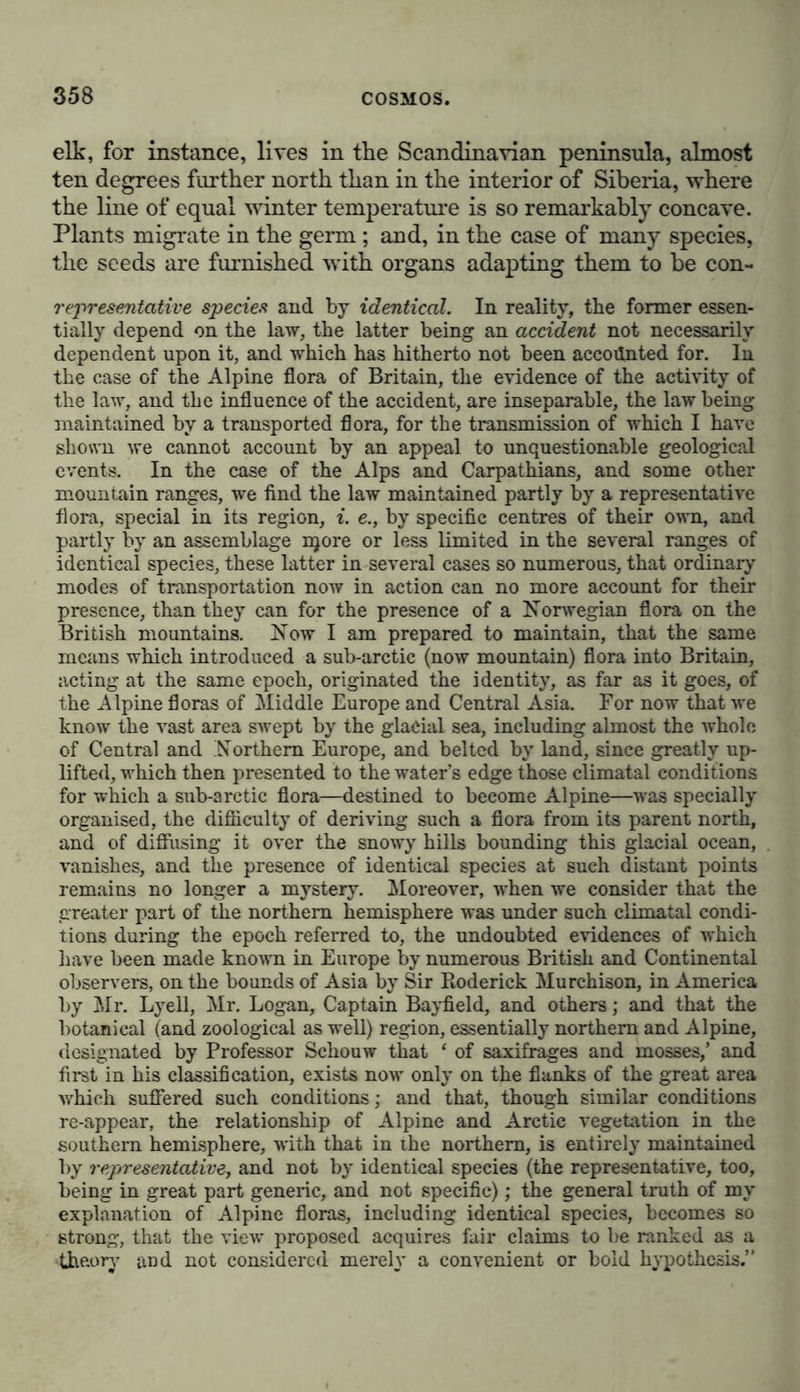 elk, for instance, lives in the Scandinavian peninsula, almost ten degrees further north than in the interior of Siberia, where the line of equal winter temperature is so remarkably concave. Plants migrate in the germ; and, in the case of many species, the seeds are furnished with organs adapting them to be con- representative species and by identical. In reality, the former essen- tially depend on the law, the latter being an accident not necessarily dependent upon it, and which has hitherto not been accounted for. In the case of the Alpine flora of Britain, the evidence of the activity of the law, and the influence of the accident, are inseparable, the law being maintained by a transported flora, for the transmission of which I have shown we cannot account by an appeal to unquestionable geological events. In the case of the Alps and Carpathians, and some other mountain ranges, we find the law maintained partly by a representative flora, special in its region, i. e., by specific centres of their own, and partly by an assemblage njore or less limited in the several ranges of identical species, these latter in several cases so numerous, that ordinary modes of transportation now in action can no more account for their presence, than they can for the presence of a Norwegian flora on the British mountains. Now I am prepared to maintain, that the same means which introduced a sub-arctic (now mountain) flora into Britain, acting at the same epoch, originated the identity, as far as it goes, of the Alpine floras of Middle Europe and Central Asia. For now that we know the vast area swept by the glacial sea, including almost the whole of Central and Northern Europe, and belted by land, since greatly up- lifted, which then presented to the water’s edge those climatal conditions for which a sub-arctic flora—destined to become Alpine—was specially organised, the difficulty of deriving such a flora from its parent north, and of diffusing it over the snowy hills bounding this glacial ocean, vanishes, and the presence of identical species at such distant points remains no longer a mystery. Moreover, when we consider that the greater part of the northern hemisphere was under such climatal condi- tions during the epoch referred to, the undoubted evidences of which have been made known in Europe by numerous British and Continental observers, on the bounds of Asia by Sir Roderick Murchison, in America by Air. Lyell, Air. Logan, Captain Bayfield, and others; and that the botanical (and zoological as well) region, essentially northern and Alpine, designated by Professor Schouw that ‘ of saxifrages and mosses,’ and first in his classification, exists now only on the flanks of the great area which suffered such conditions; and that, though similar conditions re-appear, the relationship of Alpine and Arctic vegetation in the southern hemisphere, with that in the northern, is entirely maintained by 7'epresentative, and not by identical species (the representative, too, being in great part generic, and not specific); the general truth of my explanation of Alpine floras, including identical species, becomes so strong, that the view proposed acquires fair claims to be ranked as a »theory and not considered merely a convenient or bold hypothesis.”