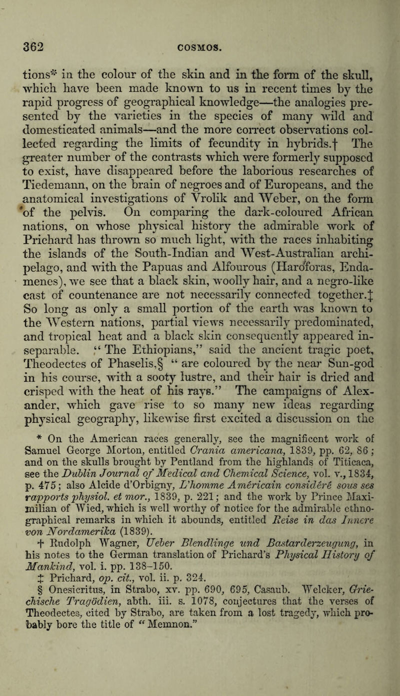 and diversity, or of poverty and uniformity in the contempla- tion of the vegetable world. In this fragmentary sketch of the phenomena of organisa- tion, I have ascended from the simplest cell*—the first mani- festation of life—progressively to higher structures. “ The association of mucous granules constitutes a definitely-formed c.ytoblast, around which a vesicular membrane forms a closed cell/’ this cell being either produced from another pre-existing cell,f or being due to a cellular formation, which, as in the case of the fermentation-fungus, is concealed in the obscurity of some unknown chemical process.]: But in a work like the present we can venture on no more than an allusion to the mysteries that involve the question of modes of origin—the geography of animal and vegetable organisms must limit itself to the consideration of germs, already developed, of their habitation and transplantation, either by voluntary or involuntary migrations, their numerical relation, and their distribution over the surface of the earth. The general picture of nature which I have endeavoured to delineate, would be incomplete, if I did not venture to trace a few of the most marked features of the human race, consi- dered with reference to physical gradations—to the geogra- phical distribution of contemporaneous types—to the influence exercised upon man by the forces of nature, and the reciprocal, although weaker, action which he in his turn exercises on these natural forces. Dependent, although in a lesser degree than plants and animals, on the soil, and on the meteorological processes of the atmosphere with which he is surrounded— escaping more readily from the control of natural forces, by activity of mind and the advance of intellectual cultivation, no less than by his wonderful capacity of adapting himself to * Schleiden, Ueber die Entwicklungsweise der Pflanzenzellen, in Muller’s Archiv für Anatomie und Physiologie, 1838, s. 137-176; also liis Grundzüge der wissentschaftlichen Botanik, th. i. s. 191, and th. ii. s. 11. Schwann, Mikroscopische Untersuchungen über die Ueberein- stimmung in der Struktur und dem Wachsthum der Thiere und Pflan- zen, 1839, s. 45, 220. Compare also, on similar propagation, Job. Müller, Physiologie des Menschen, 1840, th. ii. s. 614. f Schleiden, Grundzüge der wissentschaftlichen Botanik, 1842, th. i. s. 192-197. J [On cellular formation, see Henfrey’s Outlines of Structural and Physiological Botany, op. cit. pp. 16-22.]—Tr.