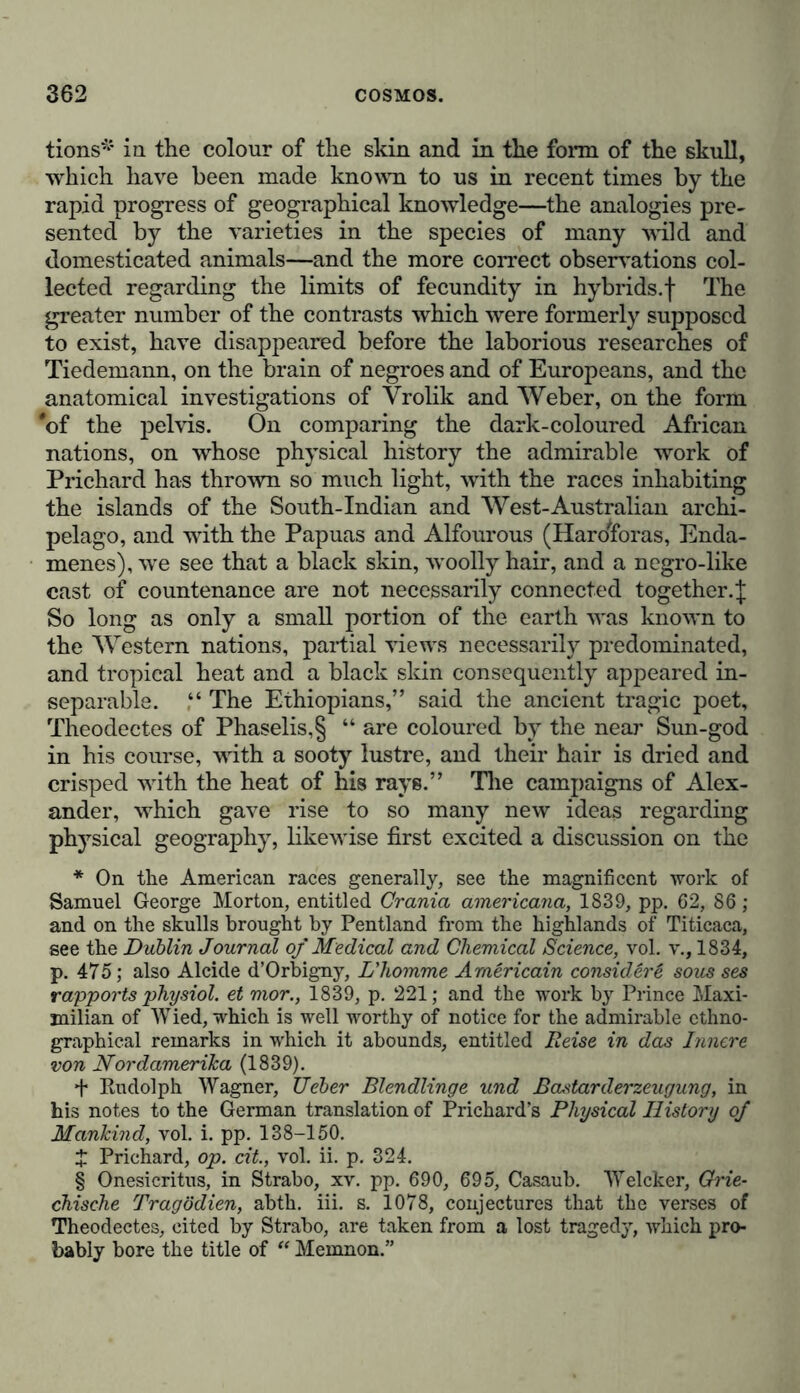 tions* in the colour of the skin and in the form of the skull, which have been made known to us in recent times by the rapid progress of geographical knowledge—the analogies pre- sented by the varieties in the species of many wild and domesticated animals—and the more correct observations col- lected regarding the limits of fecundity in hybrids, f The greater number of the contrasts which were formerly supposed to exist, have disappeared before the laborious researches of Tiedemann, on the brain of negroes and of Europeans, and the anatomical investigations of Vrolik and Weber, on the form #of the pelvis. On comparing the dark-coloured African nations, on whose physical history the admirable work of Prichard has thrown so much light, with the races inhabiting the islands of the South-Indian and West-Australian archi- pelago, and with the Papuas and Alfourous (HaroWas, Enda- menes), wre see that a black skin, wnolly hair, and a negro-like cast of countenance are not necessarily connected together.| So long as only a small portion of the earth wras known to the Western nations, partial viewrs necessarily predominated, and tropical heat and a black skin consequently appeared in- separable. The Ethiopians,” said the ancient tragic poet, Theodectes of Phaselis,§ “ are coloured by the near Sun-god in his course, writh a sooty lustre, and their hair is dried and crisped writh the heat of his rays.” The campaigns of Alex- ander, which gave rise to so many new ideas regarding physical geography, likewise first excited a discussion on the * On the American races generally, see the magnificent work of Samuel George Morton, entitled Crania americana, 1839, pp. 62, 86 ; and on the skulls brought by Pentland from the highlands of Titicaca, see the Dublin Journal of Medical and Chemical Science, vol. v., 1834, p. 475; also Alcide d’Orbigny, L'homme Arnericain consider6 sous ses rapports physiol, et mor., 1839, p. 221; and the work by Prince Maxi- milian of Wied, which is well worthy of notice for the admirable ethno- graphical remarks in which it abounds, entitled Reise in das Innere von Nordamerika (1839). f Rudolph Wagner, Ueber Blendlinge und Bastarderzeugung, in his notes to the German translation of Prichard’s Physical History of Mankind, vol. i. pp. 138-150. $ Prichard, op. cit., vol. ii. p. 324. § Onesicritus, in Strabo, xv. pp. 690, 695, Casaub. Welcker, Grie- chische Tragödien, abth. iii. s. 1078, conjectures that the verses of Theodectes, cited by Strabo, are taken from a lost tragedy, which pro- bably bore the title of “ Memnon.”