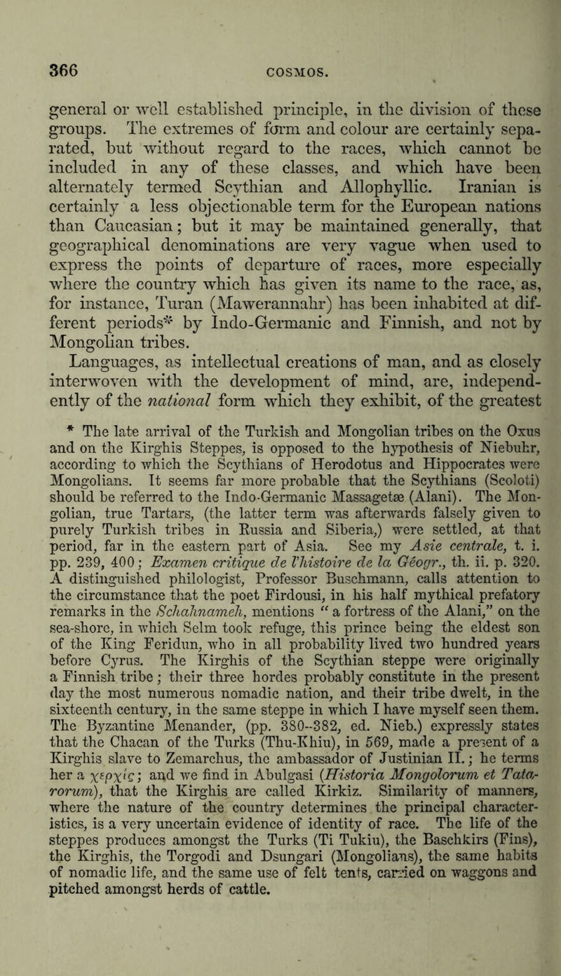 the combined action of many different internal, as well as external conditions, the nature of which cannot in all cases be defined, the most striking varieties being found in those families which are capable of the greatest distribution over the surface of the earth. The different races of mankind are forms of one sole species, by the union of two of whose mem- bers descendants are propagated. They are not different species of a genus, since in that case their hybrid descendants would remain unfruitful. But whether the human races have descended from several primitive races of men, or from one alone, is a question that cannot be determined from expe- rience.”* Geographical investigations regarding the ancient seat, the so-called cradle of the human race, are not devoid of a mythical character. “ We do not know,” says Wilhelm von Humboldt, in an unpublished work, On the Varieties of Languages and Nations, “ either from history or from authentic tradition, any period of time in which the human race has not been divided into social groups. Whether the gregarious condition was original, or of subsequent occurrence, we have no historic evidence to show. The separate mythical relations found to exist independently of one another in different parts of the earth, appear to refute the first hypothesis, and concur in ascribing the generation of the whole human race to the union of one pair. The general prevalence of this myth has caused it to be regarded as a traditionary record transmitted from submerged bed of the (shallow) Meiocene Sea. This great flora, in the epoch anterior to, and probably in part during the glacial period, had a greater extension northward than it now presents. 9. The termina- tion of the glacial epoch in Europe was marked by a recession of an Arctic fauna and flora northwards, and of a fauna and flora of the Mediterranean type southwards; and in the interspace thus produced there appeared on land the Germanic fauna and flora, and in the sea that fauna termed Celtic. 10. The causes which thus preceded the appearance of a new assemblage of organised beings, were the destruc- tion of many species of animals, and probably also of plants, either foi'ms of extremely local distribution, or such are were not capable of enduring many changes of conditions,—species, in short, with very limited capacity for horizontal or vertical diflusion. 11. All the changes before, during, and after the glacial epoch, appear to have been gradual, and not sudden ; so that no marked line of demarcation can be drawn between the creatures inhabiting the same element and the same locality during two proximate periods.”]—Tr. * Joh. Müller, Physiologie des Menschen, bd. ii. s. 763.