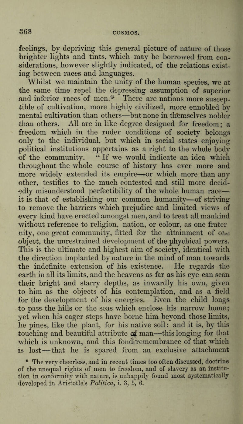 general or well established principle, in the division of these groups. The extremes of form and colour are certainly sepa- rated, but without regard to the races, which cannot be included in any of these classes, and which have been alternately termed Scythian and Allophyllic. Iranian is certainly a less objectionable term for the European nations than Caucasian; but it may be maintained generally, that geographical denominations are very vague when used to express the points of departure of races, more especially where the country which has given its name to the race, as, for instance, Turan (Mawerannahr) has been inhabited at dif- ferent periods* by Indo-Germanic and Finnish, and not by Mongolian tribes. Languages, as intellectual creations of man, and as closely interwoven with the development of mind, are, independ- ently of the national form which they exhibit, of the greatest * The late arrival of the Turkish and Mongolian tribes on the Oxus and on the Kirghis Steppes, is opposed to the hypothesis of Niebuhr, according to which the Scythians of Herodotus and Hippocrates were Mongolians. It seems far more probable that the Scythians (Scoloti) should be referred to the Indo-Germanic Massagetae (Alani). The Mon- golian, true Tartars, (the latter term was afterwards falsely given to purely Turkish tribes in Kussia and Siberia,) were settled, at that period, far in the eastern part of Asia. See my A sie centrale, t. i. pp. 239, 400; Examen critique de Vhistoire de la Geogr., th. ii. p. 320. A distinguished philologist, Professor Buschmann, calls attention to the circumstance that the poet Firdousi, in his half mythical prefatory remarks in the Schahnameh, mentions “ a fortress of the Alani,” on the sea-shore, in which Seim took refuge, this prince being the eldest son of the King Feridun, who in all probability lived two hundred years before Cyrus. The Kirghis of the Scythian steppe were originally a Finnish tribe; their three hordes probably constitute in the present day the most numerous nomadic nation, and their tribe dwelt, in the sixteenth century, in the same steppe in which I have myself seen them. The Byzantine Menander, (pp. 380-382, ed. Nieb.) expressly states that the Chacan of the Turks (Thu-Khiu), in 569, made a present of a Kirghis slave to Zemarchus, the ambassador of Justinian II.; he terms her a xePX^ ’> and we find in Abulgasi (Historia Mongolorum et Tata- rorum), that the Kirghis are called Kirkiz. Similarity of manners, where the nature of the country determines the principal character- istics, is a very uncertain evidence of identity of race. The life of the steppes produces amongst the Turks (Ti Tukiu), the Baschkirs (Fins), the Kirghis, the Torgodi and Dsungari (Mongolians), the same habits of nomadic life, and the same use of felt tents, carded on waggons and pitched amongst herds of cattle.