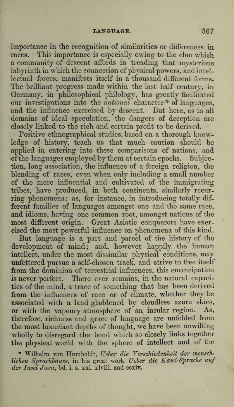 importance in the recognition of similarities or differences in races. This importance is especially owing to the clue which a community of descent affords in treading that mysterious labyrinth in which the connection of physical powers, and intel- lectual forces, manifests itself in a thousand different forms. The brilliant progress made within the last half century, in Germany, in philosophical philology, has greatly facilitated our investigations into the national character* of languages, and the influence exercised by descent. But here, as in all domains of ideal speculation, the dangers of deception are closely linked to the rich and certain profit to be derived. Positive ethnographical studies, based on a thorough know- ledge of history, teach us that much caution should be applied in entering into these comparisons of nations, and of the languages employed by them at certain epochs. Subjec- tion, long association, the influence of a foreign religion, the blending of races, even when only including a small number of the more influential and cultivated of the immigrating tribes, have produced, in both continents, similarly recur- ring phenomena ; as, for instance, in introducing totally dif- ferent families of languages amongst one and the same race, and idioms, having one common root, amongst nations of the most different origin. Great Asiatic conquerors have exer- cised the most powerful influence on phenomena of this kind. But language is a part and parcel of the history of the development of mind; and, however happily the human intellect, under the most dissimilar physical conditions, may unfettered pursue a self-chosen track, and strive to free itself from the dominion of terrestrial influences, this emancipation is never perfect. There ever remains, in the natural capaci- ties of the mind, a trace of something that has been derived from the influences of race or of climate, whether they be associated with a land gladdened by cloudless azure skies, or with the vapoury atmosphere of an insular region. As, therefore, richness and grace of language are unfolded from the most luxuriant depths of thought, we have been unwilling wholly to disregard the bond which so closely links together the physical world with the sphere of intellect and of the * Wilhelm von Humboldt, Ueber die Verschiedenheit der mensch- lichen Sprachbaues, in his great work Ueber die Kawi-Sprache auf der Insel Java, bd. i. s. xxi. xlviii. and ccxiv.