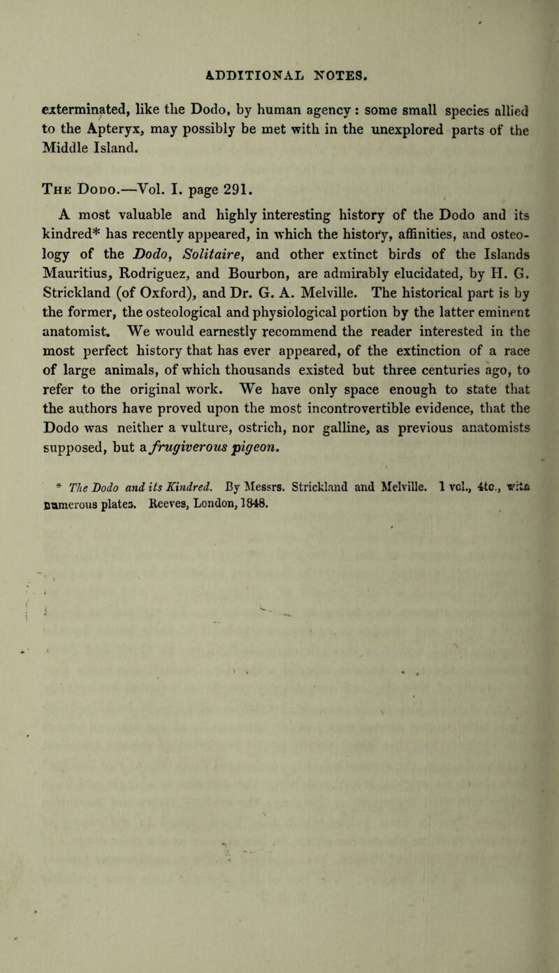 exterminated, like the Dodo, by human agency: some small species allied to the Apteryx, may possibly be met with in the unexplored parts of the Middle Island. The Dodo.—Vol. I. page 291. A most valuable and highly interesting history of the Dodo and its kindred* has recently appeared, in which the history, affinities, and osteo- logy of the Dodo, Solitaire, and other extinct birds of the Islands Mauritius, Rodriguez, and Bourbon, are admirably elucidated, by H. G. Strickland (of Oxford), and Dr. G. A. Melville. The historical part is by the former, the osteological and physiological portion by the latter eminent anatomist. We would earnestly recommend the reader interested in the most perfect history that has ever appeared, of the extinction of a race of large animals, of which thousands existed but three centuries ago, to refer to the original work. We have only space enough to state that the authors have proved upon the most incontrovertible evidence, that the Dodo was neither a vulture, ostrich, nor galline, as previous anatomists supposed, but a frugiverous pigeon. * The Dodo and its Kindred. By Messrs. Strickland and Melville. 1 vol., 4tc., vita numerous plates. Beeves, London, 1848.