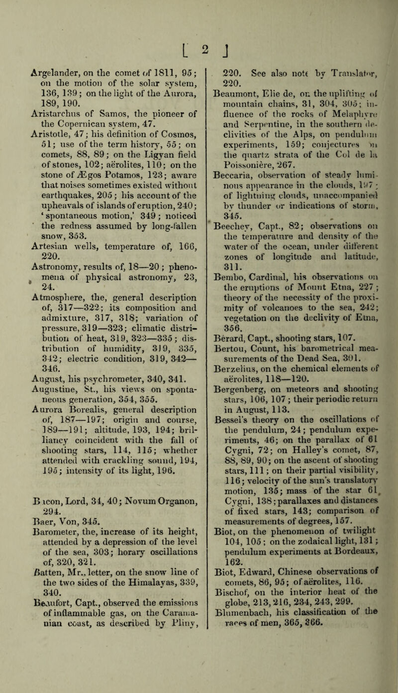 Argelander, on the comet of 1811, 95 ; on the motion of the solar system, 136, 139 ; on the light of the Aurora, 189, 190. Aristarchus of Samos, the pioneer of the Copernican system, 47. Aristotle, 47; his definition of Cosmos, 51; use of the term history, 55; on comets, 88, 89; on the Ligyan field of stones, 102; aerolites, 110; on the stone of M gos Potamos, 123; aware that noises sometimes existed without earthquakes, 205; his account of the upheavals of islands of eruption, 240; 4 spontaneous motion,’ 349 ; noticed the redness assumed by long-fallen snow, 353. Artesian wells, temperature of, 166, 220. Astronomy, results of, 18—20 ; pheno- mena of physical astronomy, 23, * 24. Atmosphere, the, general description of, 317—322; its composition and admixture, 317, 318; variation of pressure, 319—323; climatic distri- bution of heat, 319, 323—335; dis- tribution of humidity, 319, 335, 342; electric condition, 319,342— 346. August, his psychrometer, 340, 341. Augustine, St., his views on sponta- neous generation, 354, 355. Aurora Borealis, general description of, 187—197; origin and course, 189—191; altitude, 193, 194; bril- liancy coincident with the fall of shooting stars, 114, 115; whether attended with crackling sound, 194, 195; intensity of its light, 196. B icon, Lord, 34, 40; Novum Organon, 294. Baer, Von, 345. Barometer, the, increase of its height, attended by a depression of the level of the sea, 303; horary oscillations of, 320, 321. Batten, Mr., letter, on the snow line of the two sides of the Himalayas, 339, 340. Beaufort, Capt., observed the emissions of inflammable gas, on the Carama- nian coast, as described by Pliny, 220. See also note bv Translator, 220. Beaumont, Elie de, on the uplifting of mountain chains, 31, 304, 305; in- fluence of the rocks of Melaphvru and Serpentine, in the southern de- clivities of the Alps, on pendulum experiments, 159; conjectures in the quartz strata of the Col de la Poissoniere, 267. Beccaria, observation of steady lumi- nous appearance in the clouds, 1W7 ; of lightning clouds, unaccompanied bv thunder or indications of storm, 345. ’ Beechey, Capt., 82; observations on the temperature and density of the water of the ocean, under dilferent zones of longitude and latitude, 311. Bembo, Cardinal, his observations on the eruptions of Mount Etna, 227 ; theory of the necessity of the proxi- mity of volcanoes to the sea, 242; vegetation on the declivity of Etna, 356. Berard, Capt., shooting stars, 107. Bertou, Count, his barometrical mea- surements of the Dead Sea, 301. Berzelius, on the chemical elements of aerolites, 118—120. Bergenberg, on meteors and shooting stars, 106, 107; their periodic return in August, 113. Bessel's theory on the oscillations of the pendulum, 24; pendulum expe- riments, 46; on the parallax of 61 Cygni, 72; on Halley’s comet, 87, 88, 89, 90; on the ascent of shooting stars, 111; on their partial visibility, 116; velocity of the sun’s translatory motion, 135; mass of the star 61, Cygni, 138; parallaxes and distances of fixed stars, 143; comparison of measurements of degrees, 157. Biot, on the phenomenon of twilight 104, 105; on the zodaical light, 131; pendulum experiments at Bordeaux, 162. Biot, Edward, Chinese observations of comets, 86, 95; of aerolites, 116. Bischof, on the interior heat of the globe, 213,216, 234, 243, 299. Blnmenbach, his classification of the races of men, 365, 366.