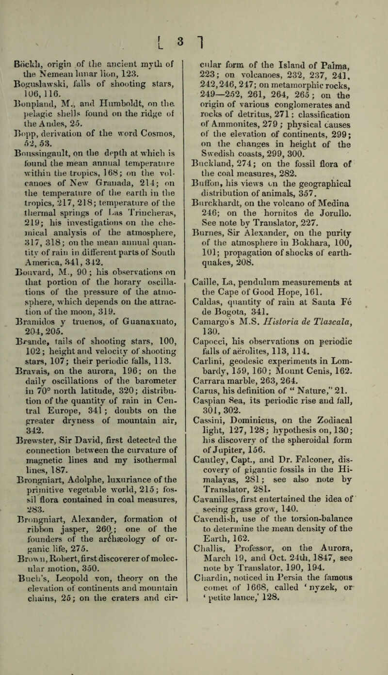 Bückh, origin of the ancient myth of the Nemean lunar lion, 123. Boguslawski, falls of shooting stars, 106, 116. Bonplarul, M., and Humboldt, on the pelagic shells found on the ridge of the A ndes, 25. Bopp, derivation of the word Cosmos, 52, 53. Bnussingault, on the depth at which is lbund the mean annual temperature within the tropics, 168; on the vol- canoes of New Granada, 214; on the temperature of the earth in the tropics, 217, 218; temperature of the thermal springs of I.as Trincheras, 219; his investigations on the che- mical analysis of the atmosphere, 317, 318; on the mean annual quan- tity of rain in different parts of South America, 341, 312. Bouvard, M., 90 ; his observations on that portion of the horary oscilla- tions of the pressure of the atmo- sphere, ■which depends on the attrac- tion of the moon, 319. Bramidos y truenos, of Guanaxuato, 204, 205. Brande, tails of shooting stars, 100, 102; height and velocity of shooting stars, 107; their periodic falls, 113. Bravais, on the aurora, 196; on the daily oscillations of the barometer in 70° north latitude, 320; distribu- tion of the quantity of rain in Cen- tral Europe, 341 ; doubts on the greater dryness of mountain air, 342. Brewster, Sir David, first detected the connection between the curvature of magnetic lines and my isothermal lines, 187. Brongniart, Adolphe, luxuriance of the primitive vegetable world, 215; fos- sil flora contained in coal measures, 283. Brongniart, Alexander, formation of ribbon jasper, 260; one of the founders of the archaeology of or- ganic life, 275. Brow n, Robert, first discoverer of molec- ular motion, 350. Buch’s, Leopold von, theory on the elevation of continents and mountain chains, 25; on the craters and cir- 1 cular form of the Island of Palma, 223; on volcanoes, 232, 237, 241, 242,246, 247; on metamorphie rocks, 249—252, 261, 264, 265; on the origin of various conglomerates and rocks of detritus, 271; classification of Ammonites, 279 ; physical causes of the elevation of continents, 299; on the changes in height of the Swedish coasts, 299, 300. Buckland, 274; on the fossil flora of the coal measures, 282. Bufi'on, his views cn the geographical distribution of animals, 357. Burckhardt, on the volcano of Medina 246; on the hornitos de Jorullo. See note by Translator, 227. Burnes, Sir Alexander, on the purity of the atmosphere in Bokhara, 100, 101; propagation of shocks of earth- quakes, 208. Caille, La, pendulum measurements at the Cape of Good Hope, 161. Caldas, quantity of rain at Santa Fe de Bogota, 341. Camargo's M.S. Historia de Tlaacala, 130. Capocci, his observations on periodic falls of aerolites, 113, 114. Carlini, geodesic experiments in Lom- bardy, 159, 160; Mount Cenis, 162. Carrara marble, 263, 264. Carus, his definition of “ Nature, 21. Caspian 8ea, its periodic rise and fall, 301, 302. Cassini, Dominicus, on the Zodiacal light, 127,128; hypothesis on, 130; his discovery of the spheroidal form of Jupiter, 156. Cautley, Capt., and Dr. Falconer, dis- covery of gigantic fossils in the Hi- malayas, 281; see also note by Translator, 281. Cavanilles, first entertained the idea of seeing grass grow, 140. Cavendish, use of the torsion-balance to determine the mean density of the Earth, 162. Challis, Professor, on the Aurora, March 19, and Oct. 24th, 1847, see note by Translator, 190, 194. Chardin, noticed in Persia the famous comet of 1668, called ‘ nyzek, or ‘ petite lance,' 128.