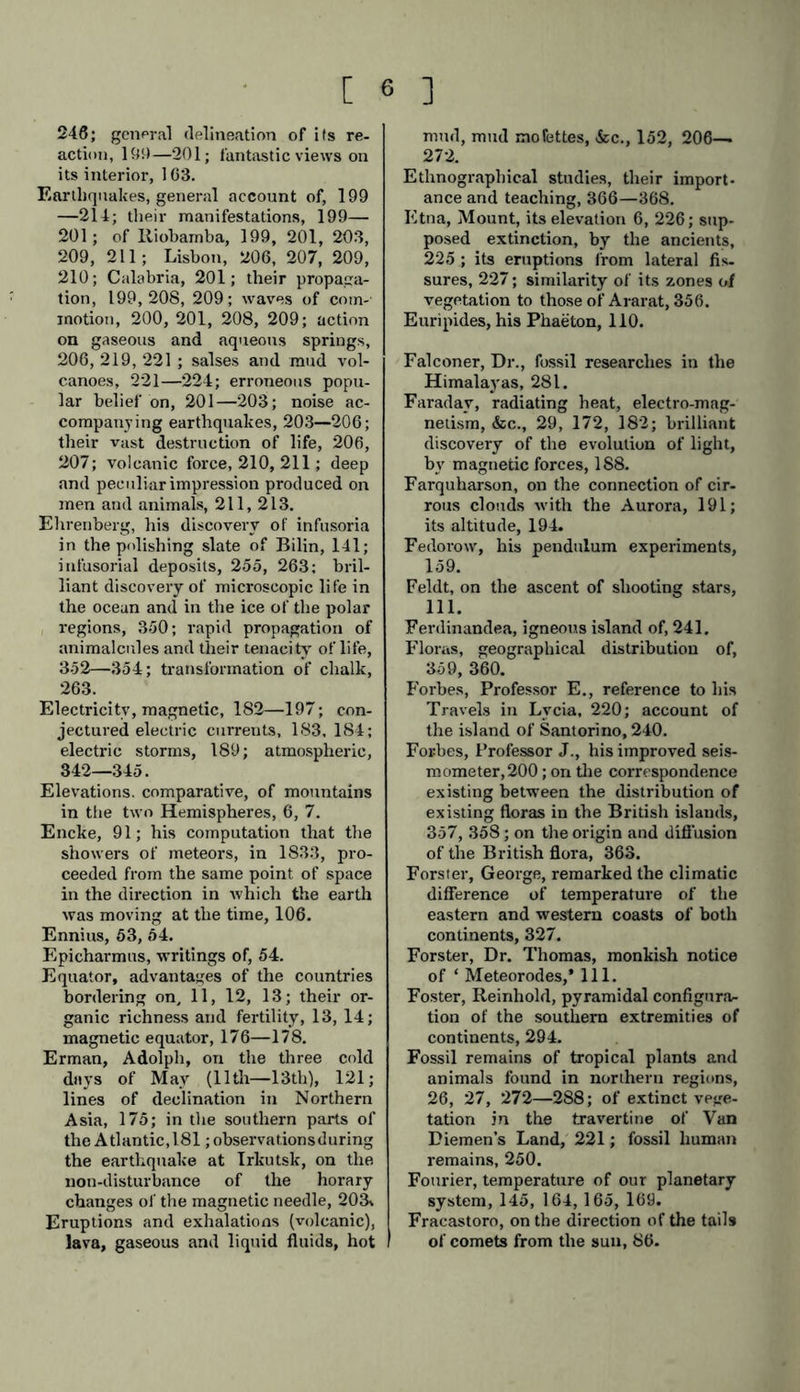 Charpentier, M., belemnites found in the primitive limestone of the Col de la Seigne, 262 ; glaciers, 336, 337. Chemistry, as distinguished from phy- sics, 44; chemical affinity, 44. Chevandier, calculations on the carhon contained in the trees of the forests of our temperate zones, 284. Childrey first described the Zodiacal light, in his Britannia Baconica, 127, 128. Chinese accounts of comets, 84, 85, S6; shooting stars, 116; ‘ fire springs,’ 149; knowledge of the magnetic needle, 173; electro-magnetism, 182, 183. Chladni, on meteoric stones, &c., 105, 124; on the selenic origin of aerolites, 108; on the supposed phenomenon of ascending shooting stars, 110; on the obscuration of the Sun’s disc, 121; sound-figures, 124; pulsations in the tails of comets, 133. Choiseul, his chart of Lemnos, 216. Chromatic polarization. See Polariza- tion. Cirro-cumulus cloud. See Clouds. Cirrous strata. See Clouds. Clark, his experiments on the varia- tions of atmospheric electricity, 343. Clarke, J. G., of Maine, U.S., on the Comet of 1843, 85, 86. Climatic distribution of heat, 319, 323 —335; of humidity, 335, 341, 342. Climatology, 323—336; climate, ge- neral sense of, 323, 324. Clouds, their electric tension, colour and height, 344, 345; connection of cirrous strata with the Aurora Bo- realis, 191; cirro-cumulous cloud, phenomena of, 192; luminous, 197; Dove on their formation and ap- pearance, 321, 322; often present on a bright summer sky the ‘pro- jected image’ of the soil below, 322; volcanic, 231. Coal formations, ancient vegetable re- mains in, 282,2S3. Coal mines, depths of, 149—151. Colebrooke, on the snow line of the two sides of the Himalayas, 10. Colladon, electro-magnetic apparatus, 343. Columbus, his remark that ‘ the Earth is small and narrow, 155; found the compass showed no variation in the Azores, 174, 175; of lava streams, 245; noticed coniferse and palms growing together in Cuba, 285; re- marks in his journal on the equato- rial currents, 312; of the Sargasso Sea, 313; his dream, 316. Comets, general description of, 84—98; Biela’s, 23, 69, 92—94; Blaupain’s, 94; Clausen’s, 94; Encke s, 23, 46, 69, 92—94; Faye’s, 93, 94; Halley’s, 23,84,87—95; Lexell’s and Burk- hardt’s, 94, 96; Messier’s, 94: 01- bers’, 94 ; Pons’, 94; famous one of 1668, seen in Persia, called ‘ nyzek,’ or ‘ petite lance,' 128, 129; comet of 1843, 85, 86; their nucleus and tail, 70; small mass, 85; density of form, S5—87; light, 89—91; velocity, 95; comets of short period, 92—94; long period, 95,96; number, 84; Chinese observations on, 84—86; value of a knowledge of their orbits, 23; pos sibility of collision of Biela’s and Encke’s comets, 93; hypothesis of a resisting medium conjectured from the diminishing period of the revolu- tion of Encke’s comet, 92; appre- hensions of their collision with the Earth, 23, 96, 97; their popular supposed influence on the vintage, 97. Compass, early use of by the Chinese, 173; permanency in the West In- dies, 174. Condamine, La, inscription on a mar- ble tablet at the Jesuit’s College, Quito, on the use of the pendulum as a measure of seconds, 158, 159. Conde, notice of a heavy shower of shooting stars, Oct., 902, 106. Corabceuf, and Delcrois, geodetic opera- tions, 309. Cordilleras, scenery of, 4, 8, 12; vege- tation, 13,14; intensity of the Zo- diacal light, 126. Cosmography, Physical, its objet andc ultimate aims, 38, 39, 40, 41; mate- rials, 42. Cosmos, the author’s object, 18, 61; primitive signification and precise definition of the word, 51; how em- ployed by Greek and Roman writers, 51—53; derivation, 52, 53.