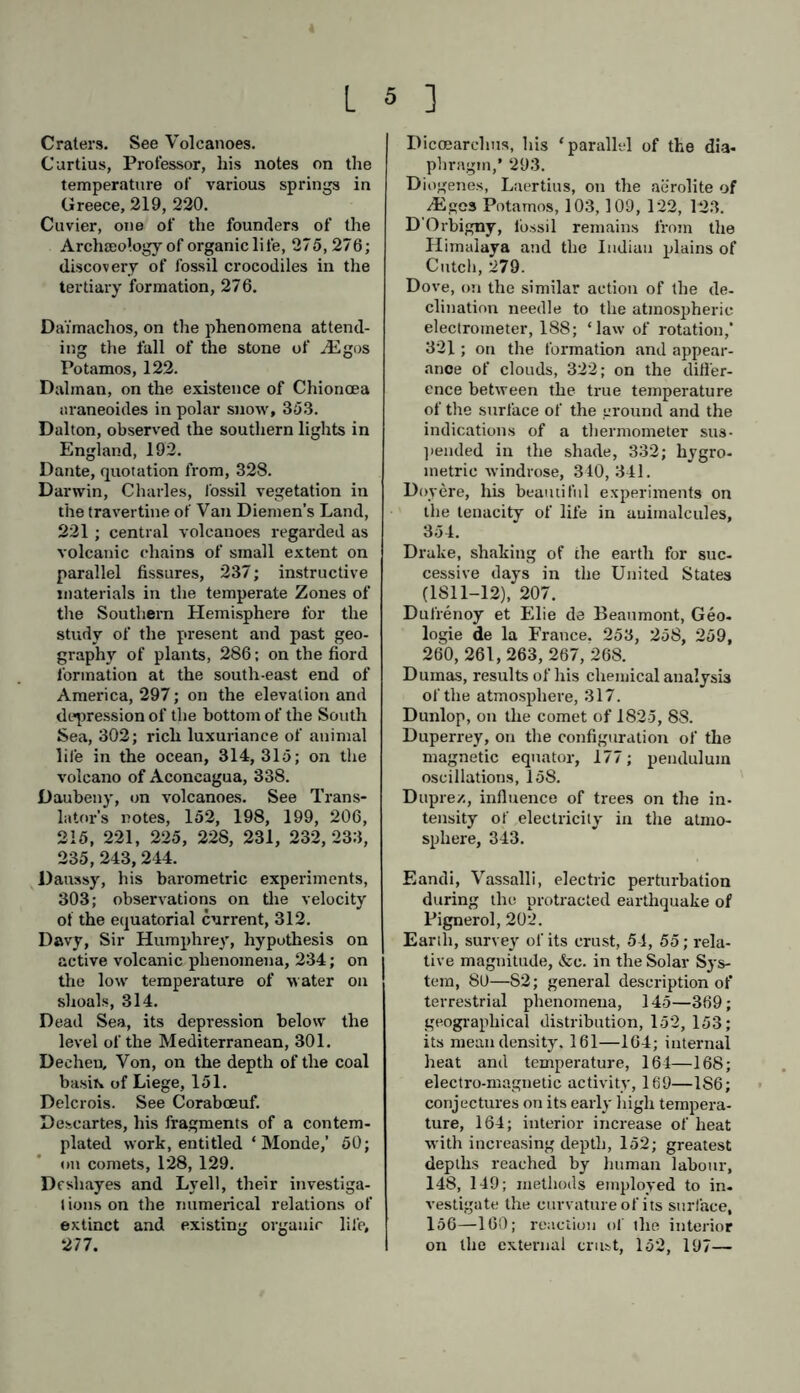 Craters. See Volcanoes. Curtius, Professor, his notes on the temperature of various springs in Greece, 219, 220. Cuvier, one of the founders of the Archceology of organic life, 275,276; discovery of fossil crocodiles in the tertiary formation, 276. Dai'machos, on the phenomena attend- ing the fall of the stone of ASgos Potamos, 122. Dalman, on the existence of Chionoea araneoides in polar snow, 353. Dalton, observed the southern lights in England, 192. Dante, quotation from, 328. Darwin, Charles, fossil vegetation in the travertine of Van Diemen’s Land, 221 ; central volcanoes regarded as volcanic chains of small extent on parallel fissures, 237; instructive materials in the temperate Zones of the Southern Hemisphere for the study of the present and past geo- graphy of plants, 286; on the fiord formation at the south-east end of America, 297; on the elevation and depression of the bottom of the South Sea, 302; rich luxuriance of animal life in the ocean, 314,315; on the volcano of Aconcagua, 338. Daubeny, on volcanoes. See Trans- lator’s notes, 152, 198, 199, 206, 215, 221, 225, 228, 231, 232, 233, 235, 243,244. Daussy, his barometric experiments, 303; observations on the velocity of the equatorial current, 312. Davy, Sir Humphrey, hypothesis on active volcanic phenomena, 234; on the low temperature of water on shoals, 314. Dead Sea, its depression below the level of the Mediterranean, 301. Dechen, Von, on the depth of the coal basiK of Liege, 151. Delcrois. See Coraboeuf. Descartes, his fragments of a contem- plated work, entitled ‘ Monde,’ 50; on comets, 128, 129. Desliayes and Lyell, their investiga- tions on the numerical relations of extinct and existing organic life, 277. Dicoearclms, his ‘parallel of the dia- phragm,* 293. Diogenes, Laertius, on the aerolite of Aigcs Potamos, 103,109, 122, 123. D Orbigny, fossil remains from the Himalaya and the Indian plains of Cutch, 279. Dove, on the similar action of the de- clination needle to the atmospheric electrometer, 188; ‘law of rotation,’ 321; on the formation and appear- ance of clouds, 322; on the differ- ence between the true temperature of the surface of the ground and the indications of a thermometer sus- pended in the shade, 332; hygro- metrie windrose, 340, 341. Doyere, his beautiful experiments on the tenacity of life in animalcules, 354. Drake, shaking of the earth for suc- cessive days in the United States (1811-12), 207. Dufrenoy et Elie de Beaumont, Geo- logie de la France. 253, 258, 259, 260, 261, 263, 267, 268. Dumas, results of his chemical analysis of the atmosphere, 317. Dunlop, on the comet of 1825, 8S. Duperrey, on the configuration of the magnetic equator, 177; pendulum oscillations, 158. Dupre/., influence of trees on the in- tensity of electricity in the atmo- sphere, 343. Eandi, Vassalli, electric perturbation during the protracted earthquake of Pignerol, 202. Earth, survey of its crust, 54, 55; rela- tive magnitude, &c. in the Solar Sys- tem, 80—S2; general description of terrestrial phenomena, 145—369; geographical distribution, 152, 153; its mean density. 161—164; internal heat and temperature, 164—168; electro-magnetic activity, 169—1S6; conjectures on its early high tempera- ture, 164; interior increase of heat with increasing depth, 152; greatest depths reached by human labour, 148, 149; methods employed to in- vestigate the curvature of its surface, 156—160; reaction of the interior on the external crust, 152, 197—