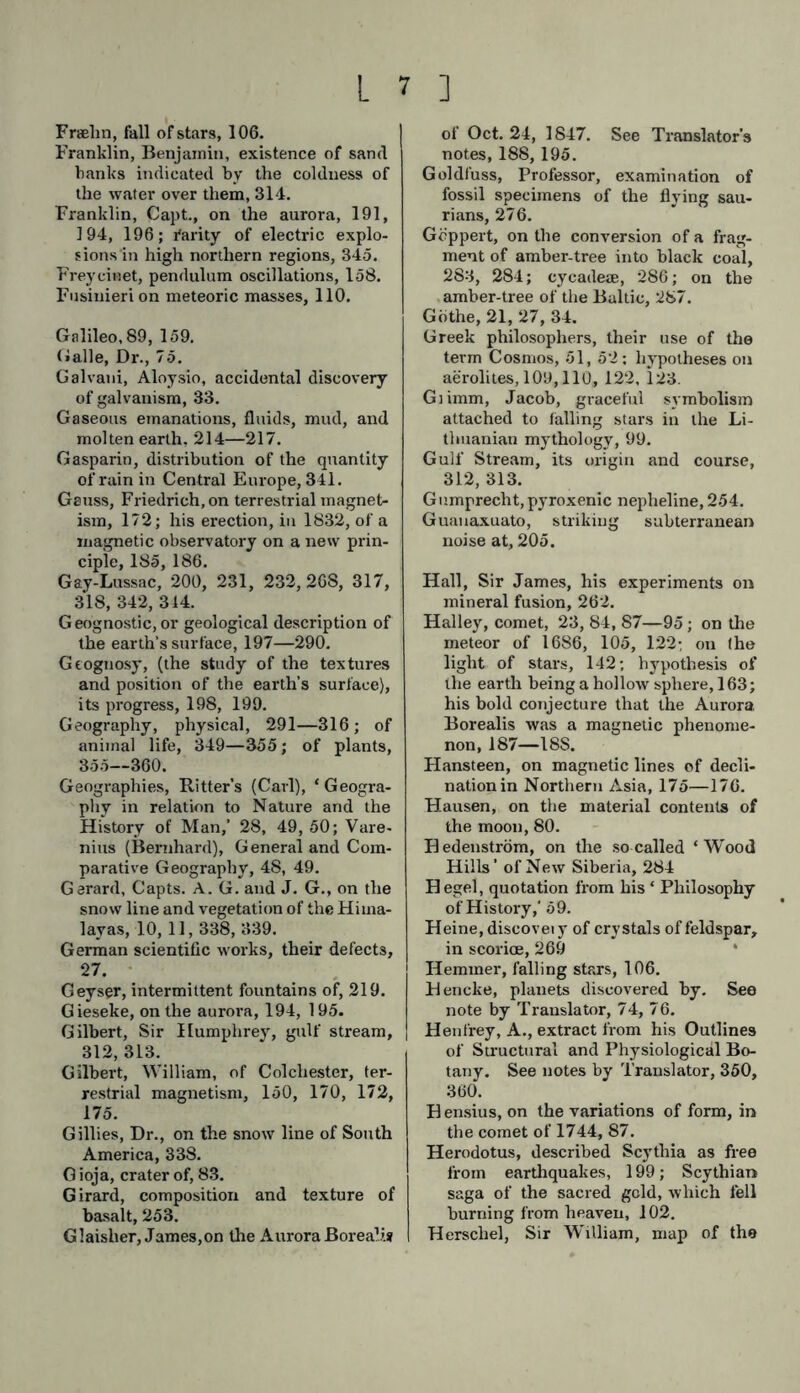 Fraehn, fall of stars, 106. Franklin, Benjamin, existence of sand banks indicated by the coldness of the water over them, 314. Franklin, Capt., on the aurora, 191, 194, 196; Parity of electric explo- sions in high northern regions, 345. Frey einet, pendulum oscillations, 158. Fusiuieri on meteoric masses, 110. Galileo, 89, 159. (»alle, Dr., 75. Galvaui, Aloysio, accidental discovery of galvanism, 33. Gaseous emanations, fluids, mud, and molten earth, 214—217. Gasparin, distribution of the quantity of rain in Cen tral Europe, 341. Gauss, Friedrich, on terrestrial magnet- ism, 172; his erection, in 1832, of a magnetic observatory on a new prin- ciple, 185, 186. Gay-Lussac, 200, 231, 232, 268, 317, 318, 342, 314. Geognostic, or geological description of the earth’s surface, 197—290. Geognosy, (the study of the textures and position of the earth’s surface), its progress, 198, 199. Geography, physical, 291—316; of animal life, 349—355; of plants, 355—360. Geographies, Ritter’s (Carl), ‘Geogra- phy in relation to Nature and the History of Man,’ 28, 49, 50; Vare- nius (Bernhard), General and Com- parative Geography, 48, 49. Gerard, Capts. A. G. and J. G., on the snow line and vegetation of the Hima- layas, 10, 11,338, 339. German scientific works, their defects, 27. Geyser, intermittent fountains of, 219. Gieseke, on the aurora, 194, 195. Gilbert, Sir Humphrey, gulf stream, 312, 313. Gilbert, William, of Colchester, ter- restrial magnetism, 150, 170, 172, 175. Gillies, Dr., on the snow line of South America, 338. G ioja, crater of, 83. Girard, composition and texture of basalt, 253. Glaisher, James,on the Aurora BoreaÜ.» of Oct. 24, 1847. See Translator’s notes, 188, 195. Goldfuss, Professor, examination of fossil specimens of the flying sau- rians, 276. Gdppert, on the conversion of a frag- ment of amber-tree into black coal, 283, 284; cycadem, 286; on the amber-tree of the Baltic, 287. Gothe, 21, 27, 34. Greek philosophers, their use of the term Cosmos, 51, 52; hypotheses on aerolites, 109,110, 122, 123. Glimm, Jacob, graceful symbolism attached to falling stars in the Li- thuanian mythology, 99. Gulf Stream, its origin and course, 312, 313. Gnmprecht, pyroxenic nepheline, 254. Guanaxuato, striking subterranean noise at, 205. Hall, Sir James, his experiments on mineral fusion, 262. Halley, comet, 23, 84, 87—95; on the meteor of 1686, 105, 122; on (he light of stars, 142; hypothesis of the earth being a hollow sphere, 163; his bold conjecture that the Aurora Borealis was a magnetic phenome- non, 187—18S. Hansteen, on magnetic lines of decli- nation in Northern Asia, 175—176. Hausen, on the material contents of the moon, 80. Bedenström, on the so called ‘Wood Hills’ of New Siberia, 284 Hegel, quotation from his ‘ Philosophy of History,' 59. Heine, discovei y of crystals of feldspar, in scorice, 269 Hemmer, falling stars, 106. Hencke, planets discovered by. See note by Translator, 74, 76. Henfrey, A., extract from his Outlines of Structural and Physiological Bo- tany. See notes by Translator, 350, 360. Bensius, on the variations of form, in the comet of 1744, 87. Herodotus, described Scythia as free from earthquakes, 199; Scythian saga of the sacred geld, which fell burning from heaven, 102. Herschel, Sir William, map of the