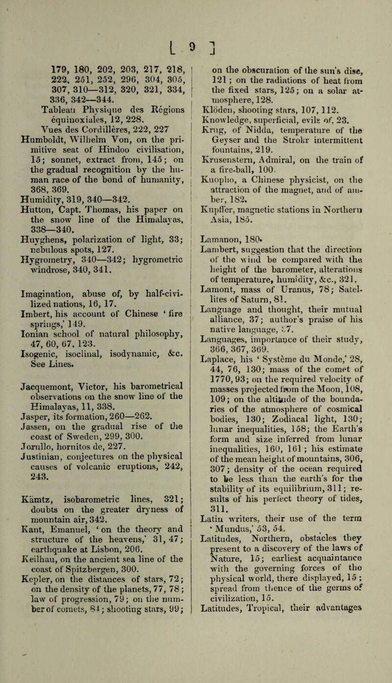 179, 180, 202, 203, 217, 218, 222, 251, 252, 296, 304, 305, 307, 310—312, 320, 321, 334, 336, 342—344. Tableau Physique ties Regions equinoxiules, 12, 228. Vues des Cordilleres, 222, 227 Humboldt, Wilhelm Yon, on the pri- mitive seat of Hindoo civilisation, 15; sonnet, extract from, 145; on the gradual recognition by the hu- man race of the bond of humanity, 368, 369. Humidity, 319, 340—342. Hutton, Capt. Thomas, his paper on the snow line of the Himalayas, 338—340. Huyghens, polarization of light, 33; nebulous spots, 127. Hygrometry, 340—342; hygrometric wündrose, 340, 341. Imagination, abuse of, by half-civi- lized nations, 16, 17. Imbert, his account of Chinese ‘ fire springs,’ 149. Ionian school of natural philosophy, 47, 60, 67. 123. Isogenic, isoclinal, isodynamic, &c. See Lines. Jacquemont, Victor, his barometrical observations on the snow line of the Himalayas, 11, 338. Jasper, its formation, 260—262. Jassen, on the gradual rise of the coast of Sweden, 299, 300. Jorullo, hornitos de, 227. Justinian, conjectures on the physical causes of volcanic eruptions, 242, 243. Kämtz, isobarometric lines, 321; doubts on the greater dryness of mountain air, 342. Kant, Emanuel, * on the theory and structure of the heavens,’ 31,47; earthquake at Lisbon, 206. Keilhau, on the ancient sea line of the coast of Spitzbergen, 300. Kepler, on the distances of stars, 72; on the density of the planets, 77, 78; law of progression, 79; on the num- ber of comets, 84; shooting stars, 99; | on the obscuration of the sun's disc, 121; on the radiations of heat from the fixed stars, 125; on a solar at- mosphere, 128. Klöden, shooting stars, 107,112. Knowledge, superficial, evils of. 23. Krug, of Nidda, temperature of the Geyser and the Strokr intermittent fountains, 219. Krusenstern, Admiral, on the train of a fire-ball, 100. Kuopho, a Chinese physicist, on the attraction of the magnet, and of am- ber, 182. Kupfler, magnetic stations in Northern Asia, 185. Lamanon, 180« Lambert, suggestion that the direction of the wind be compared with the height of the barometer, alterations of temperature, humidity, &c., 321. Lamont, mass of Uranus, 78; Satel- lites of Saturn, 81. Language and thought, their mutual alliance, 37; author’s praise of his native language, 37. Languages, importance of their study, 366, 367, 369. Laplace, his ‘ Systeme du Monde,' 2S, 44, 76, 130; mass of the comet of 1770,93; on the required velocity of masses projected from the Moon, 108, 109; on the altitude of the bounda- ries of the atmosphere of cosmical bodies, 130; Zodiacal light, 130; lunar inequalities, 158; the Earth’s form and size inferred from lunar inequalities, 160, 161 ; his estimate of the mean height of mountains, 306, 307; density of the ocean required to be less than the earth’s for the stability of its equilibrium, 311; re- sults of his perfect theory of tides, 311. Latin writers, their use of the term * Mundus,’ 53, 54. Latitudes, Northern, obstacles they present to a discovery of the laws of Nature, 15; earliest acquaintance with the governing forces of the physical world, there displayed, 15 ; spread from thence of the germs of civilization, 15. Latitudes, Tropical, their advantages