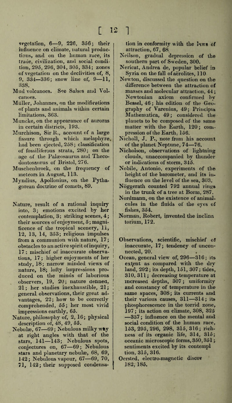L io 'J for the contemplation of Nature, 11, I 12; powerful impressions, from their organic richness and fertility, 13; facilities they present for a know- ledge ot the laws of nature, 14; brilliant display of shooting stars, 100. Laugier, his calculations to prove Hal- ley’s comet identical with the comet of 1378, described in Chinese tables, 95. Lava, its mineral composition, 232. Lavoisier, 44. Lawrence (St.), fiery tears. 111; me- teoric stream, 112. Leibnitz,his conjecture that the planets increase in volume in proportion to their increase of distance from the Sun, 78. Lenz, observations on the mean level of the Caspian Sea, 301; maxima of density of the oceanic temperature, 309; temperature and density of the ocean under different zones of lati- tude and longitude, 311 Leonhard, Karl von, assumption on formations of granular limestone, 264, 265. Leverrier, — planet Neptune. — See Translator's note, 74—76. Lewy, observations on the varying quantity o<f oxygen in the atmosphere, according to iocul conditions, or the seasons, 317. Lichtenberg, on meteoric stones, 105- Liehig, on traces of ammoniacal va- pours in the atmosphere, 317. Light, chromatic polarization of, 33; transmission, 72; of comets, 89—91; of fixed stars, 90, 91; extraordinary lightness, instances of, 131—133; | propagation of, 143; speed of transit, 144. See Aurora, Zodiacal light, &c. Lignites, or beds of brown coal, 2S6, j 287. Lines, isogonic (magnetic equal de via- | tion), 170, 174—178; isoclinal j (magnetic equal inclination), 171, 172, 174—178; isodynamic (or mag- netic equal force), 174, 178—188; isogeothermal (chthonisothermal), 216; iso barometric, 321; isothermal, isotheral, and isochimenal, 323— 335, 357. Line of no variation of horary declina- tion, 176; lower limit of perpetual snow, 336—340; phosphorescent, 99. Lisbon, earthquake of, 206, 207, 209, 210. Lord, on the limits of the snow line on the Himalayas, 11. Lottin, his observations of the Au- rora, with Bra-vais and Siljerstrom, on the coast of Lapland, 190, 194, 196. Lowenorn, recognised the coruscation of the polar light in bright sunshine, 190. Lyell, Charles, investigations on the numerical relations of extinct and organic life, 279; nether-formed or hypogene rocks, 249; uniformity of the production of erupted rocks, 257. See notes by Translator, 198, 243, 257. Mackenzie, description of a remark- able eruption in Iceland, 234. Maclear, on a Centauri, 71; par- allaxes and distances of fixed stars, 143; increase in brightness of T) Argo, 144. Mädler, planetary compression of Uranus, 80; distance of the inner- most satellite of Saturn from the centre of that planet, 82; material contents of the Moon, 80; its libra- tion,83; mean depression of tempera- ture on the three cold days ol May (lltli—13th), 121; conjecture that the average mass of the larger num- ber of binary stars exceeds the mass of the Sun, 139. Magellanic clouds, 69. Magnetic attraction, 182; declination, 174—176; horary motion, 170— 172; horary variations, 176, 184; magnetic storms, 170, 172,189,194; their intimate connection with the Aurora, 1S7—196; represented by three systems of lines, see Lines ; movement of oval systems, 175, 176; magnetic equator, 176—178; mag- netic poles, 176, 177; observatories, 184—186; magnetic stations, 184, 185, 323. Magnetism, terrestrial, 109—187,195: electro, 169—185.