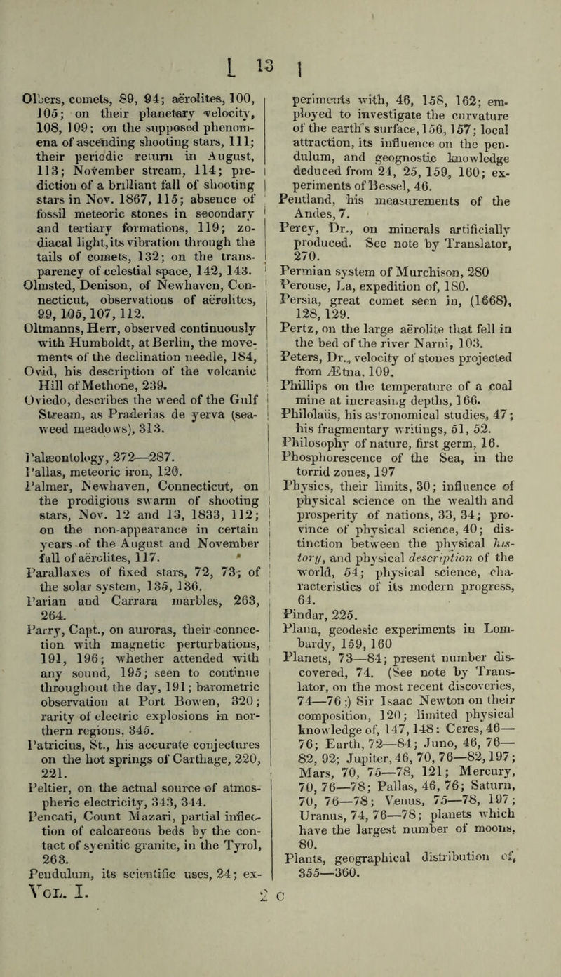 r it ] Magnussen, Soemund, description of remarkable eruption in Iceland. 231. Mali] mam, Wilhelm, south-west direc- tion of the aerial current in the middle latitudes of the temperate zone, 322. Mairan, on the Zodiacal light, 127, 128, 131; his opinion that the Sun is a nebulous star, 130. Malapert, annular mountain, 83. Malle, Dureau de la, 220. Man, general view of, 360—369; proofs of the flexibility of his nature, 5; results of his intellectual pro- gress, 34, 35; geographical distribu- tion of races, 360—366; on the as- sumption of superior and inferior races, 361—368; his gradual recog- nition of the bond of humanity, 368, 369. Mantell, Dr., his ‘ Wonders of Geo- logy,’ see notes by Translator, 25, 45, 46, 198, 277, 280, 284, 2S6, 287, 291; ‘ Medals of Creation,’ 26,273, 286, 291. Margarita Philosophica, by Gregory Heisch, 39. Marius, Simon, first described the ne- bulous spots in Andromeda and Orion, 127. Martins, observations on polar bands, 192; found that air collected at Faulhorn contained as much oxygen as the air of Paris, 317; on the dis- tribution of the quantity of rain in Central Europe, 341; doubts on the greater dryness of mountain air, 342. Matthiessen, letter to Arago on the Zodiacal light, 132. Mathieu, on the augmented intensity of the attraction of gravitation in volcanic islands, 159. Mayer, Tobias, on the motion of the Solar System, 136, 138. Mean numerical values, their necessity in modern physical science, 64. Melloni, his discoveries on radiating heat and electro-magnetism, 29. Menzel, unedited work by, on the flora of Japan, 356. M essier, comet, 94; nebulous spot re- sembling our starry stratum, 141. Melamorphic Hocks. See ltocks. Meteorology, 31'—346. Meteors, see Aerolites; meteoric ini«» soria, 354, 355. Methone, Hill of, 239. Meyen, on Ibiming a thermal scale of cultivation, 33i; on the reproduc- tive oigans of liverworts and algse, 350. Meyer, Hermann Von, on the organi- zation of flying saurians, 276. Milky Way, its figure, 73; views of Aristotle on, 88; vast telescopic breadth, 140, 141; milky way of nebulous spots at right angles with that of the stars, 141, 142. Minerals, artificially formed, 269, 270. Mines, greatest depth of, 148, 149, 150; temperature, 149. Mist, phosphorescent, 131. Mitchell, protracted earthquake shocks in North America, 207. Mitscherlich, on the chemical origin of iron-glance in volcanic masses, 232; chemical combinations, a means of throwing a clear light on geognosy, 256; on gypsum, as a uniaxai crys- tal, 259; experiments on the simul- taneously opposite actions of heat on crystalline bodies, 260; formation of crystals of mica, 261; on artificial mineral products, 269, 270, 273. Mofettes, (exhalations of carbonic acid gas), 211—216. Monsoons, (Indian), 322, 323. Monticelli, on the current of hydro- chloric acid from the crater of Vesu- vius, 233; crystals of mica found in the lava of Vesuvius, 261. Moon, the, its relative magnitude, 80; density, 80, 81; distance from the earth, 81, 82; its libration, 83, 155; its light compared with that of the Aurora, 196, 197; volcanic action in, 226. Moons, or satellites, their diameter, distances,rotation, &c., 80—84. Morgan, John H., ‘ on the aurora bo- realis of Oct. 24, 1847.’ See Trans- lator’s notes, 188,194. Morton, Samuel George, his magnifi- cent work on the American Haces, 362. Moser’s images, 197. Mountains, in Asia, America, and Europe, their altitude scenery, and