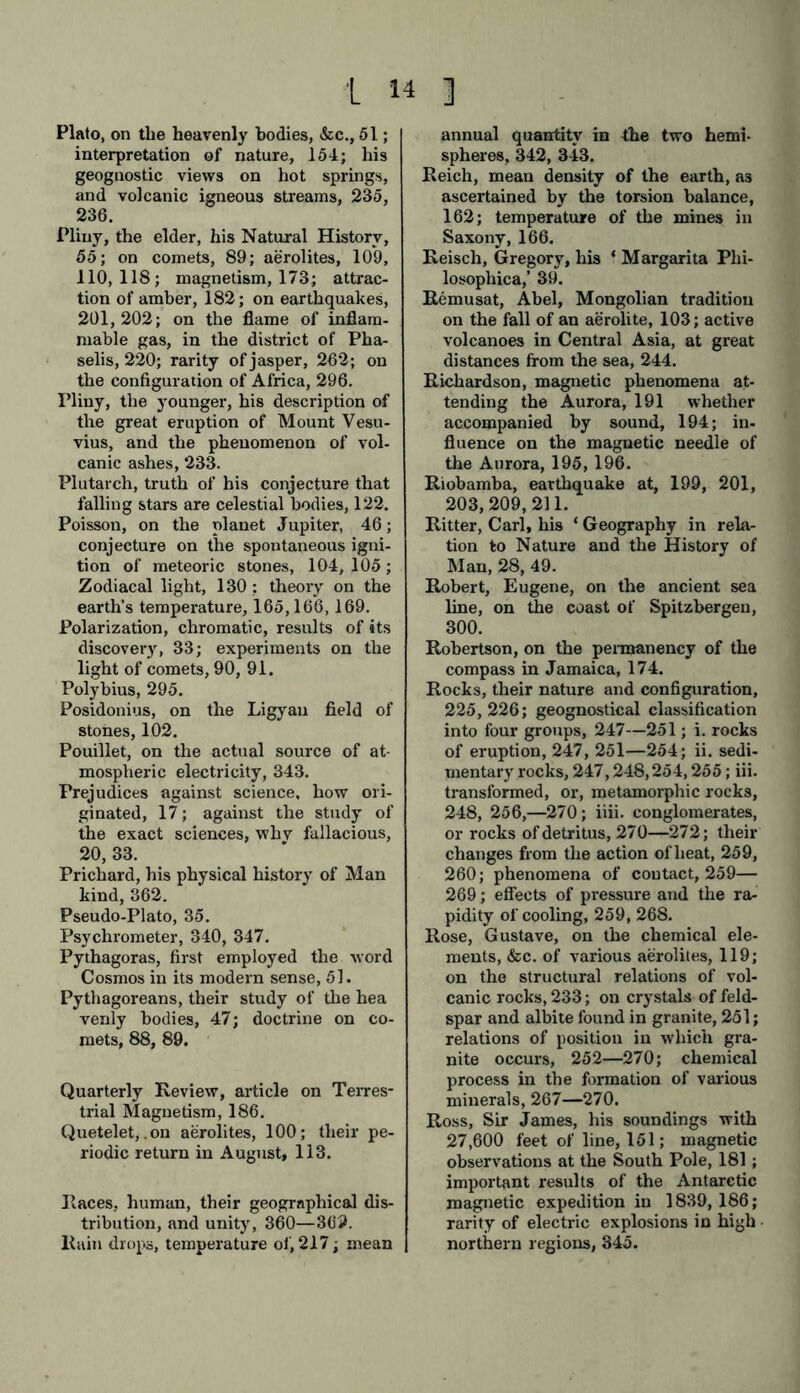 Plato, on the heavenly bodies, &c., 51; interpretation of nature, 154; his geognostic views on hot springs, and volcanic igneous streams, 235, 236. Pliny, the elder, his Natural History, 55; on comets, 89; aerolites, 109, 110,118; magnetism, 173; attrac- tion of amber, 182; on earthquakes, 201, 202; on the flame of inflam- mable gas, in the district of Pha- selis, 220; rarity of jasper, 262; on the configuration of Africa, 296. Pliny, the younger, his description of the great eruption of Mount Vesu- vius, and the phenomenon of vol- canic ashes, 233. Plutarch, truth of his conjecture that falling stars are celestial bodies, 122. Poisson, on the planet Jupiter, 46; conjecture on the spontaneous igni- tion of meteoric stones, 104, 105; Zodiacal light, 130 : theory on the earth’s temperature, 165,166,169. Polarization, chromatic, results of its discovery, 33; experiments on the light of comets, 90, 91. Polybius, 295. Posidonius, on the Ligyau field of stones, 102. Pouillet, on the actual source of at- mospheric electricity, 343. Prejudices against science, how ori- ginated, 17; against the study of the exact sciences, whv fallacious, 20, 33. Prichard, his physical history of Man kind, 362. Pseudo-Plato, 35. Psychrometer, 340, 347. Pythagoras, first employed the word Cosmos in its modern sense, 51. Pythagoreans, their study of the hea venly bodies, 47; doctrine on co- mets, 88, 89. Quarterly Review, article on Terres- trial Magnetism, 186. Quetelet,.on aerolites, 100; their pe- riodic return in August, 113. Races, human, their geographical dis- tribution, and unity, 360—369. Rain drops, temperature of, 217; mean annual quantity in the two hemi- spheres, 342, 343. Reich, mean density of the earth, a3 ascertained by the torsion balance, 162; temperature of the mines in Saxony, 166. Reisch, Gregory, his ‘ Margarita Phi- losophical 39. Remusat, Abel, Mongolian tradition on the fall of an aerolite, 103; active volcanoes in Central Asia, at great distances from the sea, 244. Richardson, magnetic phenomena at- tending the Aurora, 191 whether accompanied by sound, 194; in- fluence on the magnetic needle of the Aurora, 195,196. Riobamba, earthquake at, 199, 201, 203, 209,211. Ritter, Carl, his ‘ Geography in rela- tion to Nature and the History of Man, 28, 49. Robert, Eugene, on the ancient sea line, on the coast of Spitzbergen, 300. Robertson, on the permanency of the compass in Jamaica, 174. Rocks, their nature and configuration, 225,226; geognostical classification into four groups, 247—251; i. rocks of eruption, 247, 251—254; ii. sedi- mentary rocks, 247,248,254,255; iii. transformed, or, metamorphic rocks, 248, 256,—270; iiii. conglomerates, or rocks of detritus, 270—272; their changes from the action of heat, 259, 260; phenomena of coutact, 259— 269; effects of pressure and the ra- pidity of cooling, 259, 268. Rose, Gustave, on the chemical ele- ments, &c. of various aerolites, 119; on the structural relations of vol- canic rocks, 233; on crystals of feld- spar and albite found in granite, 251; relations of position in which gra- nite occurs, 252—270; chemical process in the formation of various minerals, 267—270. Ross, Sir James, his soundings with 27,600 feet of line, 151; magnetic observations at the South Pole, 181 ; important results of the Antarctic magnetic expedition in 1839, 186; rarity of electric explosions in high • northern regions, 345.