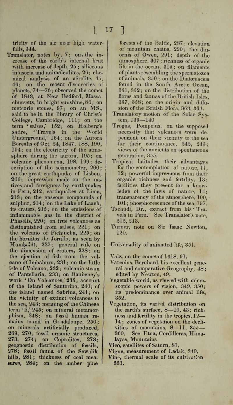 Rossell, M. de, bis magnetic oscillation- • experiments, and their date of pub- lication, 179—181. Rothmann, confounded the setting Zo- diacal light with the cessation of twilight, 132. Rozier, observation of a steady lumi- nous appearance in the clouds, 197. Riimker, Encke’s comet, 92. Riippell, denies the existence of active volcanoes in Kordofan, 244 Sabine, Edward, observations on days of unusual magnetic disturbance, 171; recent magnetic observations, 177, 178, 180, 181. Sagra, Ramon de la, observations on the mean annual quantity of rain in the Havannah, 341. Saint Pierre. Bernardin de,—Paul and Virginia, 4; Studies of Nature, 356. Salses or mud volcanoes, 221—224; striking phenomena attending their origin, 221, 222. Salt works, depth of, 148—150; tem- perature, 166. Santorino, the most important' of the islands of eruption, 240, 241; de- scription of. See note by Trans- lator, 240. Sargasso sea, its situation, 313. Satellites revolving round the primary planets, their diameter, distance, ro- tation, &c., 78, 84; Saturn’s, 81, 82, 115; Earth's, see Moon, Jupiter’s 81,82; Uranus, 81, 83. Saurians flying, fossil remains of, 276—278. Saussure, measurements of the mar- ginal ledge of the crater of Mount Vesuvius, 280; traces of ammoniacal vapours in the atmosphere, 317; hy- grometric measurements with Hum- boldt, 342—344. Schaver, microscopic organisms in the ocean, 351. Scheerer, on the identity of eleolite and nepheline, 253. Schelling, on nature, 36; quotation from his Giardino Bruno, 60. Scheuchzner's fossil salamander, con- jectured to be an antidiluvian man, 276, 277. Schiller, quotation from. 16 Schnurrei, on the obscuration of the sun’s disc, 121. Schouten, Cornelius, in 1616 found the declination null, in the Pacific, 176. Schow, distribution of the quantity of rain in Central Europe, 341. Sclirieber, on the fragmentary character of meteoric stones, 104. Scientific researches, their frequent re- sult, 31; scientific knowledge a re- quirement of the present age, 33, 34; scientific terms, their vagueness and misapplication, 39, 50. Scina, Abbate, earthquakes uncon- nected with the state of the weather, 201, 202. Scoresby, rarity of electric explosions: in high northern regions, 345. Sea. See Ocean. Seismometer, the, 200. Seleucus, of Erythrea, his astronomical studies, 47. Seneca, noticed the direction of the tails of comets, 87; his views on the nature and paths of comets, 89; omens drawn from their sudden appearance, 97; the germs of later observations on earthquakes found in his writings, 202; problematical extinction and sinking of Mount iEtna, 225,238. Shoals, atmospheric indications of their vicinity, 314. Sidereal systems, 72—74. Siljerstrom, his observations on the aurora, with Lottin and Bravais, on the coast of Lapland, 190. Sirowatskoi, ‘Wood Hills' in New Siberia, 284. Snow, line, of the Himalayas, 9—12, 338—340; of the Andes, 33/, 33b; redness of long fallen snow, 353. Solar system, general description, 74— 145; its position in space, 72, 73; its translatory motion, 134—140. Solinus, on mud volcanoes, 222. Sömmering, on the fossil remains of the large vertebrata, 276. Somerville, Mrs., on the volume of fire- balls and shooting stars, 103: faint- ness of light of planetary Nebulse, 130. Southern celestial hemisphere, its pio- turesque beauty, 69.