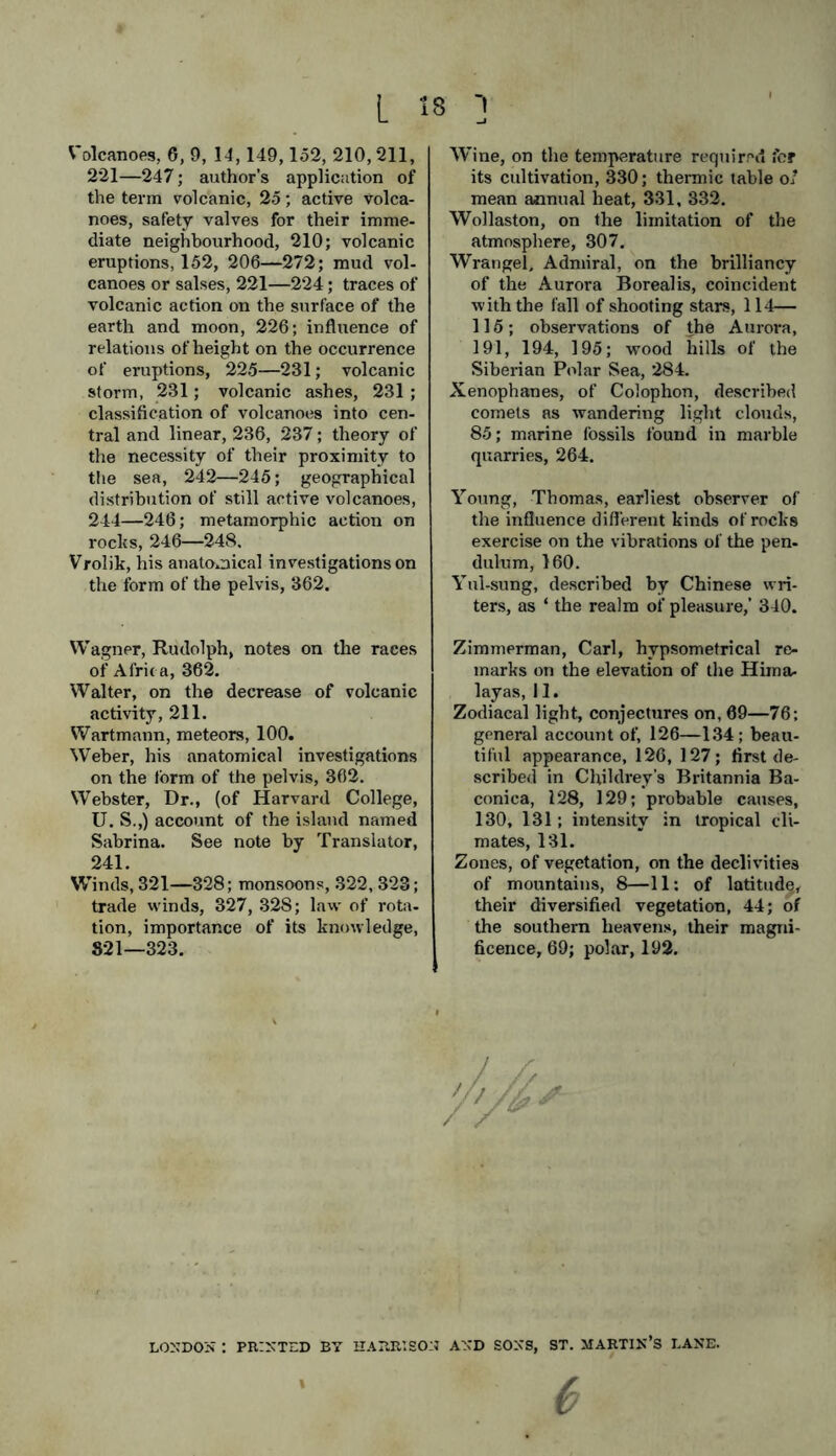 221—247; author’s application of the term volcanic, 25; active volca- noes, safety valves for their imme- diate neighbourhood, 210; volcanic eruptions, 152, 206—272; mud vol- canoes or salses, 221—224; traces of volcanic action on the surface of the earth and moon, 226; influence of relations of height on the occurrence of eruptions, 225—231; volcanic storm, 231; volcanic ashes, 231 ; classification of volcanoes into cen- tral and linear, 236, 237; theory of the necessity of their proximity to the sea, 242—245; geographical distribution of still active volcanoes, 244—246; metamorphic action on rocks, 246—248. Vrolik, his anatomical investigations on the form of the pelvis, 362. Wagner, Rudolph, notes on the races of Afric a, 362. Walter, on the decrease of volcanic activity, 211. Wartmann, meteors, 100. Weber, his anatomical investigations on the form of the pelvis, 362. Webster, Dr., (of Harvard College, U. S.,) account of the island named Sabrina. See note by Translator, 241. Winds, 321—328; monsoons, 322, 323; trade winds, 327, 32S; law of rota- tion, importance of its knowledge, 821—323. its cultivation, 330; thermic table of mean annual heat, 331, 332. Wollaston, on the limitation of the atmosphere, 307. Wrangel, Admiral, on the brilliancy of the Aurora Borealis, coincident with the fall of shooting stars, 114— 115; observations of the Aurora, 191, 194, 195; wood hills of the Siberian Polar Sea, 284. Xenophanes, of Colophon, described comets as wandering light clouds, 85; marine fossils found in marble quarries, 264. Young, Thomas, earliest observer of the influence different kinds of rocks exercise on the vibrations of the pen- dulum, 160. Yul-sung, described by Chinese wri- ters, as ‘ the realm of pleasure,’ 340. Zimmerman, Carl, hypsometrical re- marks on the elevation of the Him a- layas, 11. Zodiacal light, conjectures on, 69—76; general account of, 126—134; beau- tiful appearance, 126, 127; first de- scribed in Childrey’s Britannia Ba- conica, 128, 129; probable causes, 130, 131; intensity in tropical cli- mates, 131. Zones, of vegetation, on the declivities of mountains, 8—11; of latitude, their diversified vegetation, 44; of the southern heavens, their magni- ficence, 69; polar, 192. LONDON : PRINTED BY HARRISON AND SONS, ST. MARTIN’S LANE.