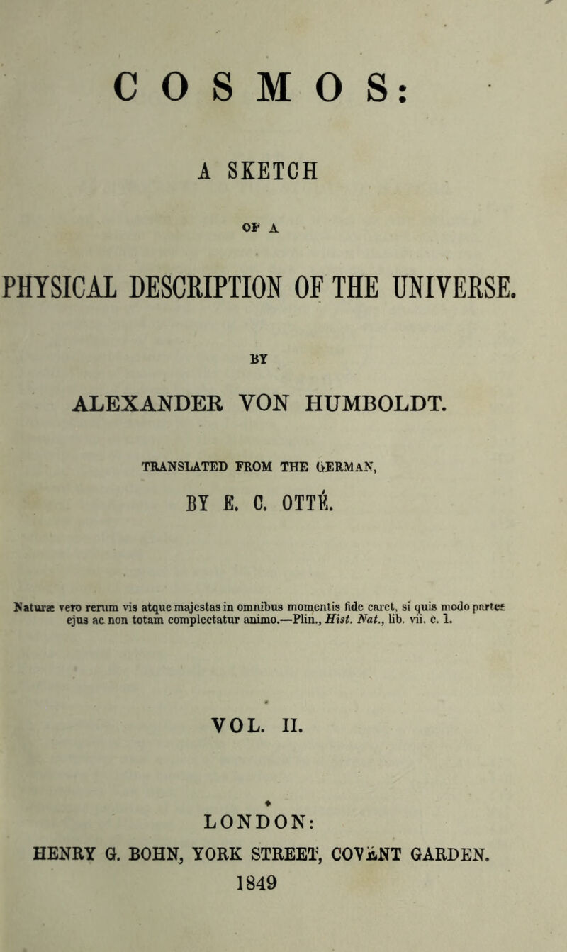 COSMOS A SKETCH or a PHYSICAL DESCRIPTION OF THE UNIVERSE. BY ALEXANDER YON HUMBOLDT. TRANSLATED FROM THE GERMAN, BY E. C. OTTE. Naturae vero renim vis atque majestas in omnibus momentis fide caret, si quis modo partes ejus ac non totam complectatur animo.—Plin., Hist. Nat., lib. vii. c. L VOL. II. LONDON: HENRY G. BOHN, YORK STREET, COGENT GARDEN. 1849