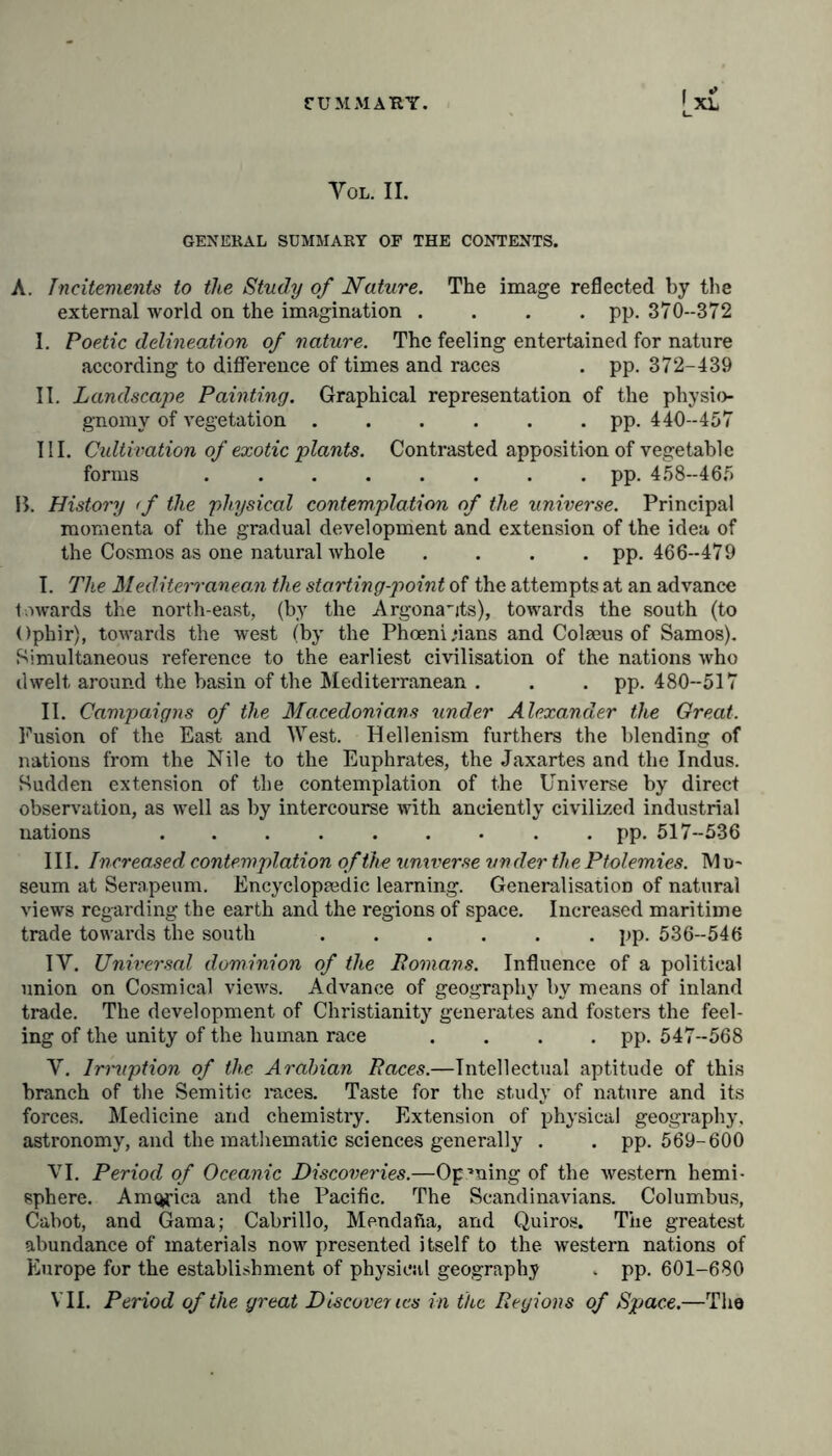 Yol. II. GENERAL SUMMARY OF THE CONTENTS. A. Incitements to the Study of Nature. The image reflected by the external world on the imagination .... pp. 370--372 I. Poetic delineation of nature. The feeling entertained for nature according to difference of times and races . pp. 372-439 II. Landscape Painting. Graphical representation of the physio- gnomy of vegetation ...... pp. 440-457 III. Cultivation of exotic plants. Contrasted apposition of vegetable forms pp. 458-465 B. History <f the physical contemplation of the universe. Principal momenta of the gradual development and extension of the idea of the Cosmos as one natural whole .... pp. 466-479 I. The Mediterranean the starting-point of the attempts at an advance towards the north-east, (by the Argonauts), towards the south (to Ophir), towards the west (by the Phoenicians and Col sens of Samos). Simultaneous reference to the earliest civilisation of the nations who dwelt around the basin of the Mediterranean . . . pp. 480-517 II. Campaigns of the Macedonians under Alexander the Great. Fusion of the East and West. Hellenism furthers the blending of nations from the Nile to the Euphrates, the Jaxartes and the Indus. Sudden extension of the contemplation of the Universe by direct observation, as well as by intercourse with anciently civilized industrial nations pp. 517-536 III. Increased contemplation of the universe under the Ptolemies. Mu- seum at Serapeum. Encyclopaedic learning. Generalisation of natural views regarding the earth and the regions of space. Increased maritime trade towards the south pp. 536-546 IV. Universal dominion of the Homans. Influence of a political union on Cosmical views. Advance of geography by means of inland trade. The development of Christianity generates and fosters the feel- ing of the unity of the human race . . . . pp. 547-568 V. Irmption of the Arabian Races.—Intellectual aptitude of this branch of the Semitic races. Taste for the study of nature and its forces. Medicine and chemistry. Extension of physical geography, astronomy, and the mathematic sciences generally . . pp. 569-600 VI. Period of Oceanic Discoveries.—Opening of the western hemi- sphere. America and the Pacific. The Scandinavians. Columbus, Cabot, and Gama; Cabrillo, Mendafia, and Quiros. The greatest abundance of materials now presented itself to the western nations of Europe for the establishment of physical geography . pp. 601-680 VII. Period of the great Discoveries in the Regions of Space.—The