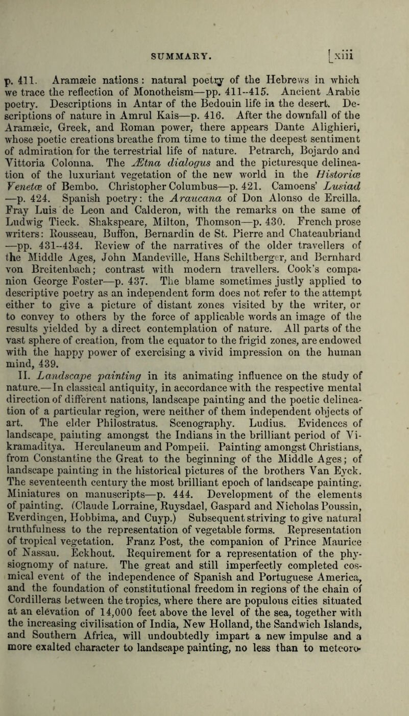 p. 411. Aramaeic nations: natural poetqr of the Hebrews in which we trace the reflection of Monotheism—pp. 411-415. Ancient Arabic poetry. Descriptions in Antar of the Bedouin life in the desert. De- scriptions of nature in Amrul Kais—p. 416. After the downfall of the Aramaeic, Greek, and Roman power, there appears Dante Alighieri, whose poetic creations breathe from time to time the deepest sentiment of admiration for the terrestrial life of nature. Petrarch, Bojardo and Vittoria Colonna. The JEtna dialogus and the picturesque delinea- tion of the luxuriant vegetation of the new world in the Historien Veneton of Bembo. Christopher Columbus—p. 421. Camoens’ Lusiad —p. 424. Spanish poetry: the Araucana of Don Alonso de Ercilla. Fray Luis de Leon and Calderon, with the remarks on the same of Ludwig Tieck. Shakspeare, Milton, Thomson—p. 430. French prose writers: Rousseau, Buffon, ßernardin de St. Pierre and Chateaubriand —pp. 431-434. Review of the narratives of the older travellers of the Middle Ages, John Mandeville, Hans Schiltberger, and Bernhard von Breitenbach; contrast with modern travellers. Cook’s compa- nion George Foster—p. 437. The blame sometimes justly applied to descriptive poetry as an independent form does not refer to the attempt either to give a picture of distant zones visited by the writer, or to convey to others by the force of applicable words an image of the results yielded by a direct contemplation of nature. All parts of the vast sphere of creation, from the equator to the frigid zones, are endowed with the happy power of exercising a vivid impression on the human mind, 439. II. Landscape painting in its animating influence on the study of nature.—In classical antiquity, in accordance with the respective mental direction of different nations, landscape painting and the poetic delinea- tion of a particular region, were neither of them independent objects of art. The elder Philostratus. Scenography. Ludius. Evidences of landscape, painting amongst the Indians in the brilliant period of Vi- kramaditya. Herculaneum and Pompeii. Painting amongst Christians, from Constantine the Great to the beginning of the Middle Ages; of landscape painting in the historical pictures of the brothers Van Eyck. The seventeenth century the most brilliant epoch of landscape painting. Miniatures on manuscripts—p. 444. Development of the elements of painting. ('Claude Lorraine, Ruysdael, Gaspard and Nicholas Poussin, Everdingen, Hobbima, and Cuyp.) Subsequent striving to give natural truthfulness to the representation of vegetable forms. Representation of tropical vegetation. Franz Post, the companion of Prince Maurice of Nassau. Eckhout. Requirement for a representation of the phy- siognomy of nature. The great and still imperfectly completed cos- mical event of the independence of Spanish and Portuguese America, and the foundation of constitutional freedom in regions of the chain of Cordilleras between the tropics, where there are populous cities situated at an elevation of 14,000 feet above the level of the sea, together with the increasing civilisation of India, New Holland, the Sandwich Islands, and Southern Africa, will undoubtedly impart a new impulse and a more exalted character to landscape painting, no less than to meteoro*