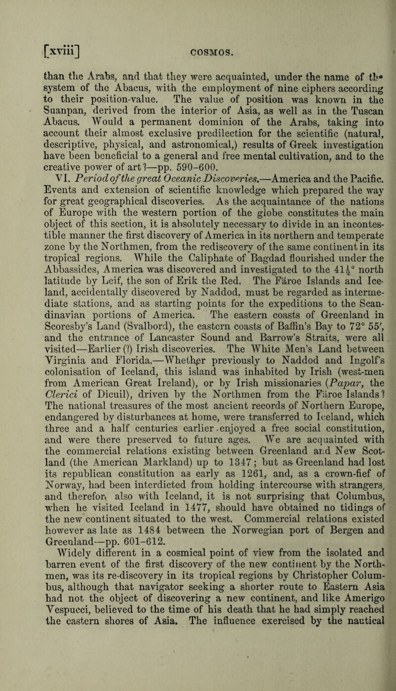 than the Arabs, and that they were acquainted, under the name of tb* system of the Abacus, with the employment of nine ciphers according to their position-value. The value of position was known in the Suanpan, derived from the interior of Asia, as well as in the Tuscan Abacus. Would a permanent dominion of the Arabs, taking into account their almost exclusive predilection for the scientific (natural, descriptive, physical, and astronomical,) results of Greek investigation have been beneficial to a general and free mental cultivation, and to the creative power of art!—pp. 590-600. VI. Period of the great Oceanic Discoveries.—America and the Pacific. Events and extension of scientific knowledge which prepared the way for great geographical discoveries. As the acquaintance of the nations of Europe with the western portion of the globe constitutes the main object of this section, it is absolutely necessary to divide in an incontes- table manner the first discovery of America in its northern and temperate zone by the Northmen, from the rediscovery of the same continent in its tropical regions. While the Caliphate of Bagdad flourished under the Abbassides, America was discovered and investigated to the 414° north latitude by Leif, the son of Erik the Red. The Faroe Islands and Ice- land, accidentally discovered by Naddod, must be regarded as interme- diate stations, and as starting points for the expeditions to the Scan- dinavian portions of America. The eastern coasts of Greenland in Scoresby’s Land (Svalbord), the eastern coasts of Baffin's Bay to 72° 55', and the entrance of Lancaster Sound and Barrow’s Straits, were all visited—Earlier (1) Irish discoveries. The White Men’s Land between Virginia and Florida.—Whethpr previously to Naddod and Ingolf’s colonisation of Iceland, this island was inhabited by Irish (west-men from American Great Ireland), or by Irish missionaries (Papar, the Clerici of Dicuil), driven by the Northmen from the Faroe Islands? The national treasures of the most ancient records of Northern Europe, endangered by disturbances at home, were transferred to Iceland, which three and a half centuries earlier-enjoyed a free social constitution, and were there preserved to future ages. We are acquainted with the commercial relations existing between Greenland and New Scot- land (the American Markland) up to 1347; but as Greenland had lost its republican constitution as early as 1261, and, as a crown-fief of Norway, had been interdicted from holding intercourse with strangers, and therefon. also with Iceland, it is not surprising that Columbus, when he visited Iceland in 1477, should have obtained no tidings of the new continent situated to the west. Commercial relations existed however as late as 1484 between the Norwegian port of Bergen and Greenland—pp. 601-612. Widely different in a cosmical point of view from the isolated and barren event of the first discovery of the new continent by the North- men, was its re-discovery in its tropical regions by Christopher Colum- bus, although that navigator seeking a shorter route to Eastern Asia had not the object of discovering a new continent, and like Amerigo Vespucci, believed to the time of his death that he had simply reached the eastern shores of Asia. The influence exercised by the nautical