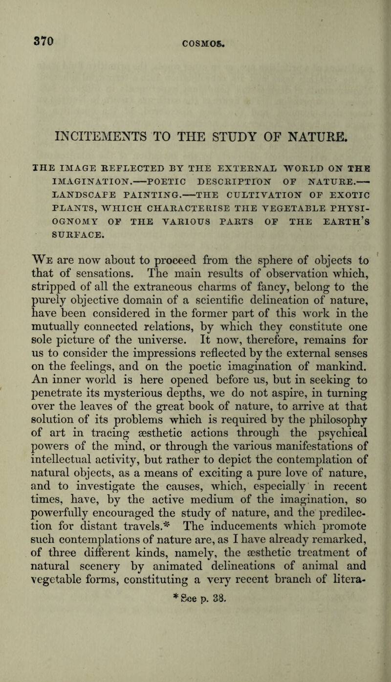 INCITEMENTS TO THE STUDY OF NATURE. IHE IMAGE REFLECTED BY THE EXTERNAL WORLD ON THE IMAGINATION. POETIC DESCRIPTION OF NATURE. LANDSCAPE PAINTING. THE CULTIVATION OF EXOTIC PLANTS, WHICH CHARACTERISE THE VEGETABLE PHYSI- OGNOMY OF THE VARIOUS PARTS OF THE EARTH’S SURFACE. We are now about to proceed from the sphere of objects to that of sensations. The main results of observation which, stripped of all the extraneous charms of fancy, belong to the purely objective domain of a scientific delineation of nature, have been considered in the former part of this work in the mutually connected relations, by which they constitute one sole picture of the universe. It now, therefore, remains for us to consider the impressions reflected by the external senses on the feelings, and on the poetic imagination of mankind. An inner world is here opened before us, but in seeking to penetrate its mysterious depths, we do not aspire, in turning over the leaves of the great book of nature, to arrive at that solution of its problems which is required by the philosophy of art in tracing aesthetic actions through the psychical powers of the mind, or through the various manifestations of intellectual activity, but rather to depict the contemplation of natural objects, as a means of exciting a pure love of nature, and to investigate the causes, which, especially in recent times, have, by the active medium of the imagination, so powerfully encouraged the study of nature, and the predilec- tion for distant travels.* The inducements which promote such contemplations of nature are, as I have already remarked, of three different kinds, namely, the aesthetic treatment of natural scenery by animated delineations of animal and vegetable forms, constituting a very recent branch of litera- * See p. 38.