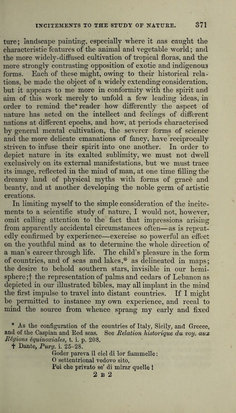 ture; landscape painting, especially where it nas caught the characteristic features of the animal and vegetable world; and the more widely-diffused cultivation of tropical floras, and the more strongly contrasting opposition of exotic and indigenous forms. Each of these might, owing to their historical rela- tions, be made the object of a widely extending consideration, but it appears to me more in conformity with the spirit and aim of this work merely to unfold a few leading ideas, in order to remind the* reader how differently the aspect of nature has acted on the intellect and feelings of different nations at different epochs, and how, at periods characterised by general mental cultivation, the severer forms of science and the more delicate emanations of fancy, have reciprocally striven to infuse their spirit into one another. In order to depict nature in its exalted sublimity, we must not dwell exclusively on its external manifestations, but we must trace its image, reflected in the mind of man, at one time filling the dreamy land of physical myths with forms of grace and beanty, and at another developing the noble germ of artistic creations. In limiting myself to the simple consideration of the incite- ments to a scientific study of nature, I would not, however, omit calling attention to the fact that impressions arising from apparently accidental circumstances often—as is repeat- edly confirmed by experience—exercise so powerful an effect on the youthful mind as to determine the whole direction o? a man’s career through life. The child’s pleasure in the form of countries, and of seas and lakes,* as delineated in maps; the desire to behold southern stars, invisible in our hemi- sphere ;f the representation of palms and cedars of Lebanon as depicted in our illustrated bibles, may all implant in the mind the first impulse to travel into distant countries. If I might be permitted to instance my own experience, and recal to mind the source from whence sprang my early and fixed * As the configuration of the countries of Italy, Sicily, and Greece, and of the Caspian and Red seas. See Relation historique du voy. aux Regions equinoxiales, t. i. p. 208. + Dante, Purg. i. 25-28. Coder pareva il eiel di lor fiammelle: 0 settentrional vedovo sito, Poi ehe privato se’ di mirar quelle ! 2 b 2