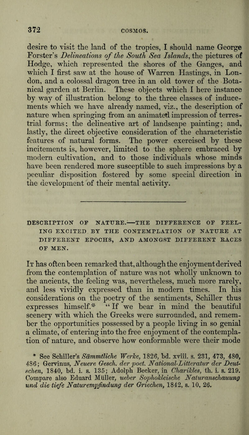 desire to visit the land of the tropics, I should name George Forster’s Delineations of the South Sea Islands, the pictures of Hodge, which represented the shores of the Ganges, and which I first saw at the house of Warren Hastings, in Lon- don, and a colossal dragon tree in an old tower of the Bota- nical garden at Berlin. These objects which I here instance by way of illustration belong to the three classes of induce- ments which we have already named, viz., the description of nature when springing from an animated impression of terres- trial forms; the delineative art of landscape painting; and, lastly, the direct objective consideration of the characteristic features of natural forms. The power exercised by these incitements is, however, limited to the sphere embraced by modern cultivation, and to those individuals whose minds have been rendered more susceptible to such impressions by a peculiar disposition fostered by some special direction in the development of their mental activity. DESCRIPTION OP NATURE. THE DIFFERENCE OF FEEL- ING EXCITED BY THE CONTEMPLATION OF NATURE AT DIFFERENT EPOCHS, AND AMONGST DIFFERENT RACES OF MEN. It has often been remarked that, although the enjoyment derived from the contemplation of nature was not wholly unknown to the ancients, the feeling was, nevertheless, much more rarely, and less vividly expressed than in modern times. In his considerations on the poetry of the sentiments, Schiller thus expresses himself.* “ If we bear in mind the beautiful scenery with which the Greeks were surrounded, and remem- ber the opportunities possessed by a people living in so genial a climate, of entering into the free enjoyment of the contempla- tion of nature, and observe how conformable were their mode * See Schiller’s Sämmtliche Werke, 1826, bd. xviii. s. 231, 473, 480, 486; Gervinus, Neuere Gesch. der poet. National-Litteratur der Deut- schen, 1840, bd. i. s. 135; Adolph Becker, in ChariJcles, Ih. i. s. 219. Compare also Eduard Müller, ueber Sophokleische Natur anschauung und die tiefe Naturempfindung der Griechen, 1842, s. 10, 26.