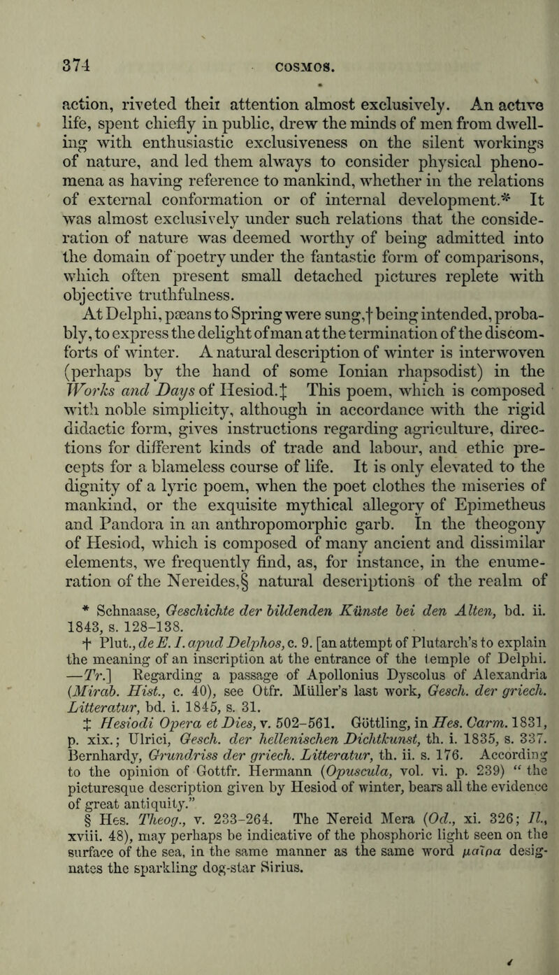 action, riveted their attention almost exclusively. An active life, spent chiefly in public, drew the minds of men from dwell- ing with enthusiastic exclusiveness on the silent workings of nature, and led them always to consider physical pheno- mena as having reference to mankind, whether in the relations of external conformation or of internal development.* * * §' It was almost exclusively under such relations that the conside- ration of nature was deemed worthy of being admitted into the domain of poetry under the fantastic form of comparisons, which often present small detached pictures replete with objective truthfulness. At Delphi, paeans to Spring were sung, f being intended, proba- bly, to express the delight of man at the termination of the discom- forts of winter. A natural description of winter is interwoven (perhaps by the hand of some Ionian rhapsodist) in the Works and Daysoi Hesiod. J This poem, which is composed with noble simplicity, although in accordance with the rigid didactic form, gives instructions regarding agriculture, direc- tions for different kinds of trade and labour, and ethic pre- cepts for a blameless course of life. It is only elevated to the dignity of a lyric poem, when the poet clothes the miseries of mankind, or the exquisite mythical allegory of Epimetheus and Pandora in an anthropomorphic garb. In the theogony of Plesiod, which is composed of many ancient and dissimilar elements, we frequently find, as, for instance, in the enume- ration of the Nereides,§ natural descriptions of the realm of * Schnaase, Geschichte der bildenden Künste bei den Alten, bd. ii. 1843, s. 128-138. + Plut., de E. I. apud Delphos, c. 9. [an attempt of Plutarch’s to explain the meaning of an inscription at the entrance of the temple of Delphi. —TV.] Regarding a passage of Apollonius Dyscolus of Alexandria (Mirab. Hist., c. 40), see Otfr. Muller’s last work, Gesch. der griech. Litteratur, bd. i. 1845, s. 31. X Hesiodi Opera et Dies, v. 502-561. Güttling, in Hes. Carm. 1831, p. xix.; Ulrici, Gesch. der hellenischen Dichtkunst, th. i. 1835, s. 337. Bernhardy, Grundriss der griech. Litteratur, th. ii. s. 176. According to the opinion of Gottfr. Hermann (Opuscula, vol. vi. p. 239) “the picturesque description given by Hesiod of winter, bears all the evidence of great antiquity.” § Hes. Theog., v. 233-264. The Nereid Mera (Od., xi. 326; II., xviii. 48), may perhaps be indicative of the phosphoric light seen on the surface of the sea, in the same manner as the same word ga\pa desig- nates the sparkling dog-star Sirius.