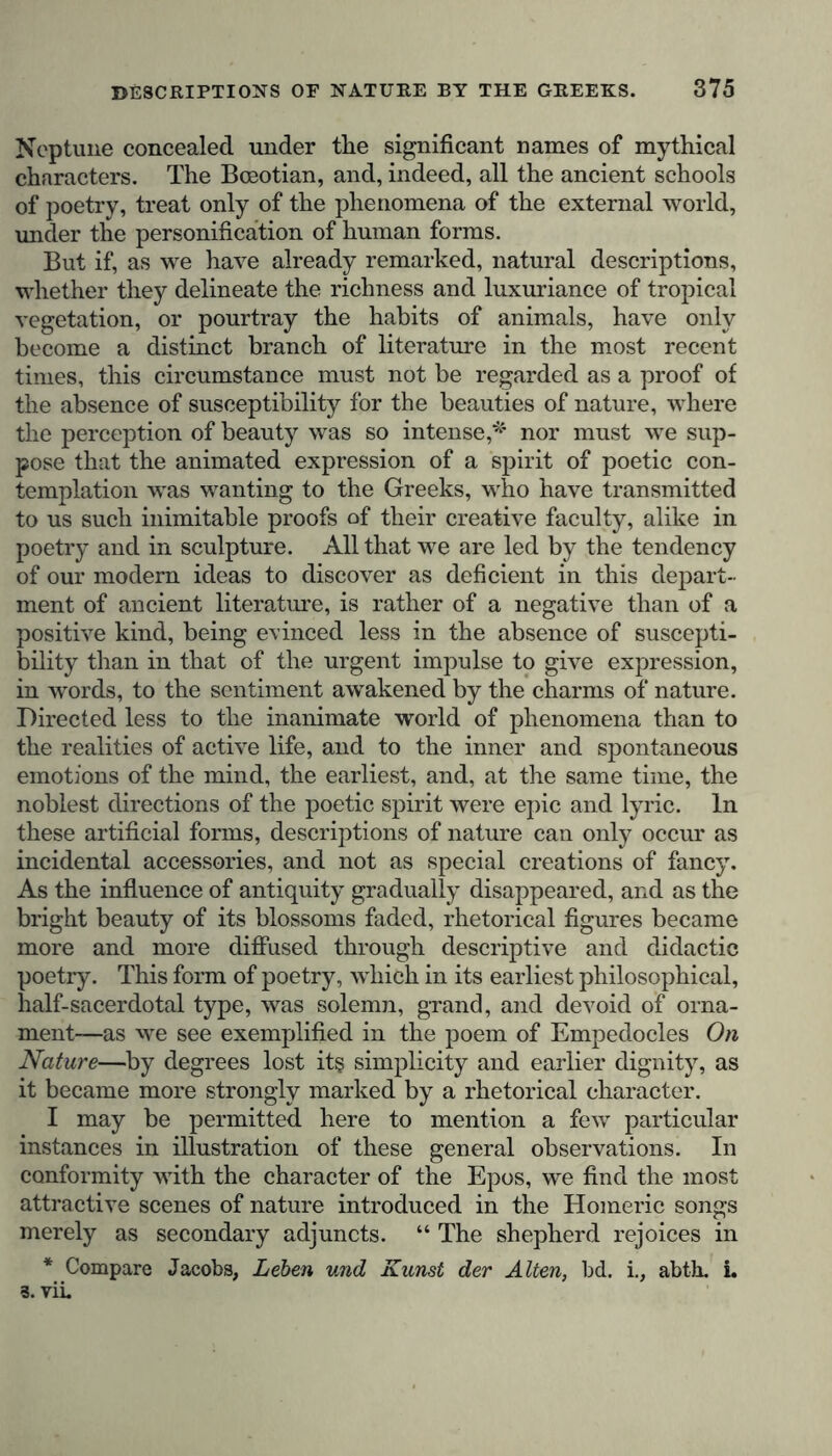 Neptune concealed under the significant names of mythical characters. The Boeotian, and, indeed, all the ancient schools of poetry, treat only of the phenomena of the external world, under the personification of human forms. But if, as we have already remarked, natural descriptions, whether they delineate the richness and luxuriance of tropical vegetation, or pourtray the habits of animals, have only become a distinct branch of literature in the most recent times, this circumstance must not be regarded as a proof of the absence of susceptibility for the beauties of nature, where the perception of beauty was so intense,* nor must we sup- pose that the animated expression of a spirit of poetic con- templation was wanting to the Greeks, who have transmitted to us such inimitable proofs of their creative faculty, alike in poetry and in sculpture. All that we are led by the tendency of our modern ideas to discover as deficient in this depart- ment of ancient literature, is rather of a negative than of a positive kind, being evinced less in the absence of suscepti- bility than in that of the urgent impulse to give expression, in words, to the sentiment awakened by the charms of nature. Directed less to the inanimate world of phenomena than to the realities of active life, and to the inner and spontaneous emotions of the mind, the earliest, and, at the same time, the noblest directions of the poetic spirit were epic and lyric. In these artificial forms, descriptions of nature can only occur as incidental accessories, and not as special creations of fancy. As the influence of antiquity gradually disappeared, and as the bright beauty of its blossoms faded, rhetorical figures became more and more diffused through descriptive and didactic poetry. This form of poetry, which in its earliest philosophical, half-sacerdotal type, was solemn, grand, and devoid of orna- ment—as we see exemplified in the poem of Empedocles On Nature—by degrees lost it§ simplicity and earlier dignity, as it became more strongly marked by a rhetorical character. I may be permitted here to mention a few particular instances in illustration of these general observations. In conformity with the character of the Epos, we find the most attractive scenes of nature introduced in the Homeric songs merely as secondary adjuncts. “ The shepherd rejoices in * Compare Jacobs, Leben und Kunst der Alten, bd. i., abth. i. 3. viL